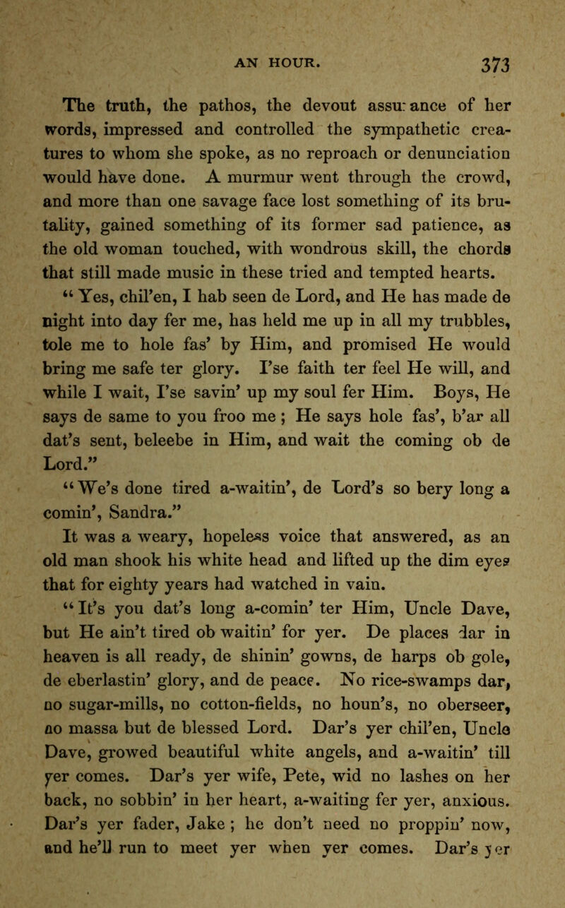 The truth, the pathos, the devout assurance of her words, impressed and controlled the sympathetic crea- tures to whom she spoke, as no reproach or denunciation would have done. A murmur went through the crowd, and more than one savage face lost something of its bru- tality, gained something of its former sad patience, as the old woman touched, with wondrous skill, the chords that still made music in these tried and tempted hearts. “ Yes, chil’en, I hab seen de Lord, and He has made de night into day fer me, has held me up in all my trubbles, tole me to hole fas’ by Him, and promised He would bring me safe ter glory. I’se faith ter feel He will, and while I wait, I’se savin* up my soul fer Him. Boys, He says de same to you froo me ; He says hole fas’, b’ar all dat’s sent, beleebe in Him, and wait the coming ob de Lord.” “We’s done tired a-waitin’, de Lord’s so bery long a cornin’, Sandra.” It was a weary, hopeless voice that answered, as an old man shook his white head and lifted up the dim eyes that for eighty years had watched in vain. “ It’s you dat’s long a-comin’ ter Him, Uncle Dave, but He ain’t tired ob waitin’ for yer. De places :lar in heaven is all ready, de shinin’ gowns, de harps ob gole, de eberlastin’ glory, and de peace. No rice-swamps dar, no sugar-mills, no cotton-fields, no houn’s, no oberseer, no massa but de blessed Lord. Dar’s yer chil’en, Uncle Dave, growed beautiful white angels, and a-waitin’ till yer comes. Dar’s yer wife, Pete, wid no lashes on her back, no sobbin’ in her heart, a-waiting fer yer, anxious. Dar’s yer fader, Jake ; he don’t need no proppin’ now, and he’ll run to meet yer when yer comes. Dar’s j er