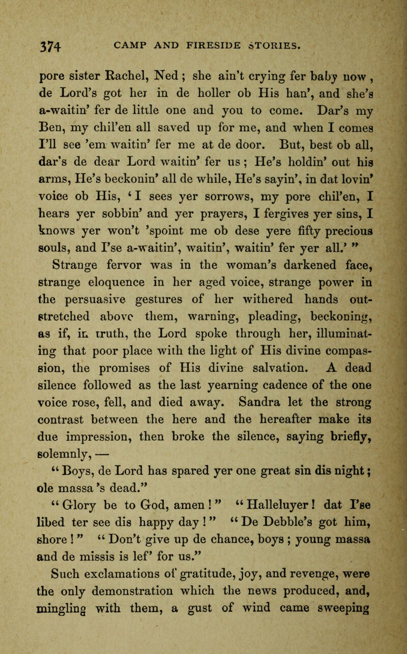 pore sister Rachel, Ned ; she ain’t crying fer baby now , de Lord’s got her in de holler ob His han’, and she’s a-waitin’ fer de little one and you to come. Dar’s my Ben, my chil’en all saved up for me, and when I comes I’ll see ’em waitin’ fer me at de door. But, best ob all, dar's de dear Lord waitin’ fer us; He’s holdin’ out his arms, He’s beckonin’ all de while, He’s sayin’, in dat lovin’ voice ob His, ‘ I sees yer sorrows, my pore chil’en, I hears yer sobbin’ and yer prayers, I fergives yer sins, I knows yer won’t ’spoint me ob dese yere fifty precious souls, and I’se a-waitin’, waitin’, waitin’ fer yer all.’ ” Strange fervor was in the woman’s darkened face, strange eloquence in her aged voice, strange power in the persuasive gestures of her withered hands out- stretched above them, warning, pleading, beckoning, as if, in truth, the Lord spoke through her, illuminat- ing that poor place with the light of His divine compas- sion, the promises of His divine salvation. A dead silence followed as the last yearning cadence of the one voice rose, fell, and died away. Sandra let the strong contrast between the here and the hereafter make its due impression, then broke the silence, saying briefly, solemnly, — “ Boys, de Lord has spared yer one great sin dis night; ole massa’s dead.” “ Glory be to God, amen ! ” “ Halleluyer! dat I’se libed ter see dis happy day ! ” “ De Debbie’s got him, shore ! ” u Don’t give up de chance, boys ; young massa and de missis is lef’ for us.” Such exclamations of gratitude, joy, and revenge, were the only demonstration which the news produced, and, mingling with them, a gust of wind came sweeping