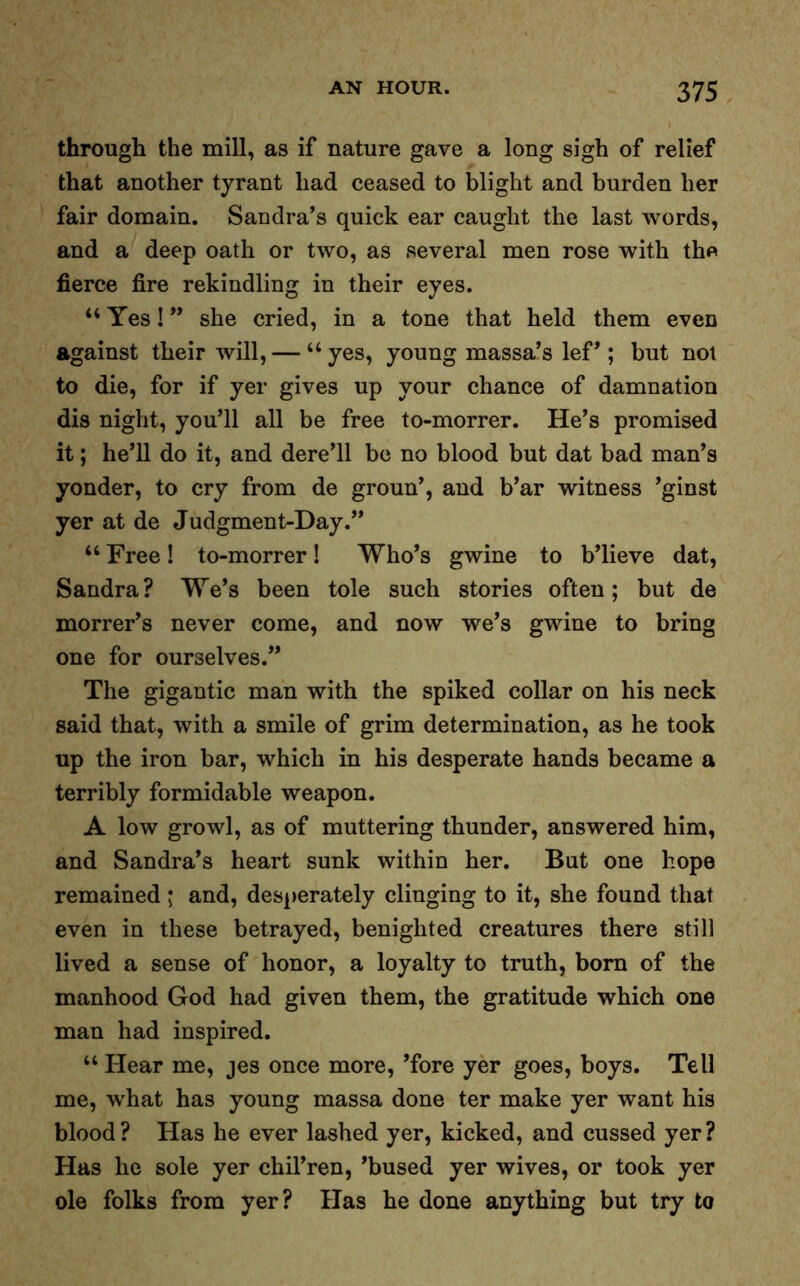 through the mill, as if nature gave a long sigh of relief that another tyrant had ceased to blight and burden her fair domain. Sandra’s quick ear caught the last words, and a deep oath or two, as several men rose with the fierce fire rekindling in their eyes. “ Yes! ” she cried, in a tone that held them even against their will, — “yes, young massa’s lef’; but not to die, for if yer gives up your chance of damnation dis night, you’ll all be free to-morrer. He’s promised it; he’ll do it, and dere’ll be no blood but dat bad man’s yonder, to cry from de groun’, and b’ar witness ’ginst yer at de Judgment-Day.” “ Free! to-morrer! Who’s gwine to b’lieve dat, Sandra? We’s been tole such stories often; but de morrer’s never come, and now we’s gwine to bring one for ourselves.” The gigantic man with the spiked collar on his neck said that, with a smile of grim determination, as he took up the iron bar, which in his desperate hands became a terribly formidable weapon. A low growl, as of muttering thunder, answered him, and Sandra’s heart sunk within her. But one hope remained ; and, desperately clinging to it, she found that even in these betrayed, benighted creatures there still lived a sense of honor, a loyalty to truth, born of the manhood God had given them, the gratitude which one man had inspired. “ Hear me, jes once more, ’fore yer goes, boys. Tell me, what has young massa done ter make yer want his blood? Has he ever lashed yer, kicked, and cussed yer? Has he sole yer chil’ren, ’bused yer wives, or took yer ole folks from yer? Has he done anything but try to