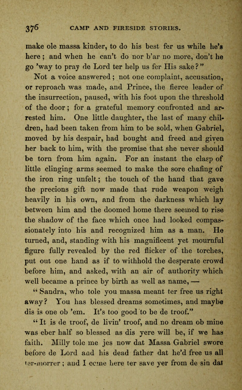 make ole massa kinder, to do his best fer us while he’s here ; and when he can’t do nor b’ar no more, don’t he go ’way to pray de Lord ter help us fer His sake ? ” Not a voice answered; not one complaint, accusation, or reproach was made, and Prince, the fierce leader of the insurrection, paused, with his foot upon the threshold of the door; for a grateful memory confronted and ar- rested him. One little daughter, the last of many chil- dren, had been taken from him to be sold, when Gabriel, moved by his despair, had bought and freed and given her back to him, with the promise that she never should be torn from him again. For an instant the clasp of little clinging arms seemed to make the sore chafing of the iron ring unfelt; the touch of the hand that gave the precions gift now made that rude weapon weigh heavily in his own, and from the darkness which lay between him and the doomed home there seemed to rise the shadow of the face which once had looked compas- sionately into his and recognized him as a man. He turned, and, standing with his magnificent yet mournful figure fully revealed by the red flicker of the torches, put out one hand as if to withhold the desperate crowd before him, and asked, with an air of authority which well became a prince by birth as well as name, — “ Sandra, who tole you massa meant ter free us right away? You has blessed dreams sometimes, and maybe dis is one ob ’em. It’s too good to be de troof.” u It is de troof, de livin’ troof, and no dream ob mine was eber half so blessed as dis yere will be, if we has faith. Milly tole me jes now dat Massa Gabriel swore before de Lord aad his dead father dat he’d free us all ter-xnorrer; and I ccme here ter save yer from de sin dat