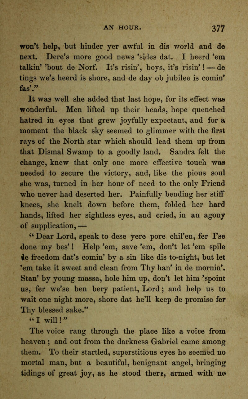 won’t help, but hinder yer awful in dis v/orld and de next. Dere’s more good news ’sides dat. I heerd ’em talkin’ ’bout de Norf. It’s risin’, boys, it’s risin’! — de tings we’s heerd is shore, and de day ob jubilee is cornin’ fas’.” It was well she added that last hope, for its effect was wonderful. Men lifted up their heads, hope quenched hatred in eyes that grew joyfully expectant, and for a moment the black sky seemed to glimmer with the first rays of the North star which should lead them up from that Dismal Swamp to a goodly land. Sandra felt the change, knew that only one more effective touch was needed to secure the victory, and, like the pious soul she was, turned in her hour of need to the only Friend who never had deserted her. Painfully bending her stiff knees, she knelt down before them, folded her hard hands, lifted her sightless eyes, and cried, in an agony of supplication,— “ Dear Lord, speak to dese yere pore chil’en, fer I’se done my bes’! Help ’em, save ’em, don’t let ’em spile ile freedom dat’s cornin’ by a sin like dis to-night, but let ’em take it sweet and clean from Thy han’ in de mornin’. Stan’ by young massa, hole him up, don’t let him ’spoint us, fer we’se ben bery patient, Lord; and help us to wait one night more, shore dat he’ll keep de promise fer Thy blessed sake.” “ I wiU ! ” The voice rang through the place like a voice from heaven ; and out from the darkness Gabriel came among them. To their startled, superstitious eyes he seemed no mortal man, but a beautiful, benignant angel, bringing tidings of great joy, as he stood ther«, armed with no
