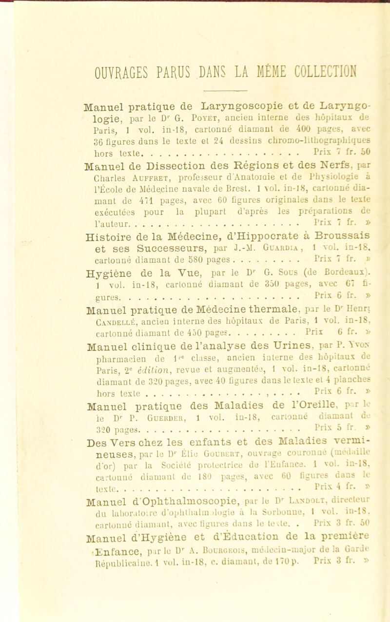 OUVRAGES PARUS DANS LA MÊME COLLECTION Manuel pratique de Laryngoscopie et de Laryngo- logie, par le D“' G. Poyet, ancien interne des hôpitaux de Paris, 1 vol. in-18, cartonné diamant de 400 pages, avec 36 figures dans le texte et 24 dessins chromo-lithographiques hors texte Prix 7 fr. 50 Manuel de Dissection des Régions et des Nerfs, par Charles Auffret, professeur d'Anatomie et de Physiologie à l’École de Méde.cine navale de Brest. 1 vol. in-18, cartonné dia- mant de 411 pages, avec 60 figures originales dans le texte exécutées pour la plupart d’après les préparations de l’auteur Prix 7 fr. » Histoire de la Médecine, d’Hippocrate à Broussais et ses Successeurs, par J.-11. Guardia, 1 vol. in-18. cartonné diamant de 880 pages Prix 7 fr. » Hygiène de la Vue, par le Dr G. Sous (de Bordeaux . 1 vol. in-18, cartonné diamant de 350 pages, avec 67 fi- gures Prix 6 fr. » Manuel pratique de Médecine thermale, par le Dr Henri Candellé, ancien interne des hôpitaux de Paris, 1 vol. in-18, cartonné diamant de 450 pages Pris G fr. >/ Manuel clinique de l’analyse des Urines, par r. Yvos pharmacien de 1'° classe, ancien interne des hôpitaux de Paris, 2' édition, revue et augmentée, 1 vol. in-18, cartonne diamant de 320 pages, avec 40 figures dans le texte et 4 planches hors texte Pds 6 ^r- ^ Manuel pratique des Maladies de l’Oreille, p r le ie Dr P. Guerder, 1 vol. in-18, cartonné diamant de 320 pages f‘r'x •* * Des Vers chez les enfants et des Maladies vermi- neuses, par le Dr Élio Gouninvr, ouvrage couronué (médaille d’or) par la Société protectrice do l’Enfance. 1 vol. in-18, cartonné diamant de 180 pages, avec 60 figures dans ic texte P»x 4 fr. ? Manuel d’Ophthalmoscopie, par le Dr Landolt, directeur du laboratoire d’ophlhalm dogio à la Sorbonne, I vol. in-lS. cartonné diamant, avec figures dans le tovte. . Prix 3 fr. 50 Manuel d’Hygiène et d’Éducation de la première •Enfance, parle Dr A. Bourgeois, médecin-major delà Garde Républicaine. 1 vol. in-18, c. diamant, de 170p. Prix 3 fr. »