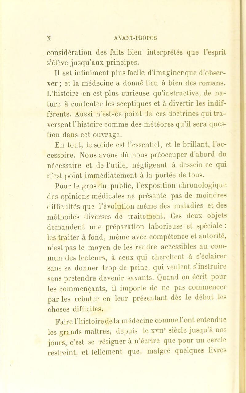 considération des faits bien interprétés que l’esprit s’élève jusqu’aux principes. Il est infiniment plus facile d’imaginer que d’obser- -ver ; et la médecine a donné lieu à bien des romans. L’histoire en est plus curieuse qu’instructive, de na- ture à contenter les sceptiques et à divertir les indif- férents. Aussi n’est-ce point de ces doctrines qui tra- versent l’histoire comme des météores qu’il sera ques- tion dans cet ouvrage. En tout, le solide est l’essentiel, et le brillant, l’ac- cessoire. Nous avons dû nous préoccuper d’abord du nécessaire et de l’utile, négligeant à dessein ce qui n’est point immédiatement à la portée de tous. Pour le gros du public, l’exposition chronologique des opinions médicales ne présente pas de moindres difficultés que l’évolution même des maladies et des méthodes diverses de traitement. Ces deux objets demandent une préparation laborieuse et spéciale : les traiter à fond, même avec compétence et autorité, n’est pas le moyen de les rendre accessibles au com- mun des lecteurs, à ceux qui cherchent à s éclairer sans se donner trop de peine, qui veulent s instruire sans prétendre devenir savants. Quand on écrit pour les commençants, il importe de ne pas commencer par les rebuter en leur présentant dès le début les choses difficiles. Faire l’histoire delà médecine comme l’ont entendue les grands maîtres, depuis le xvne siècle jusqu à nos jours, c’est se résigner à n’écrire que pour un cercle restreint, et tellement que, malgré quelques livres