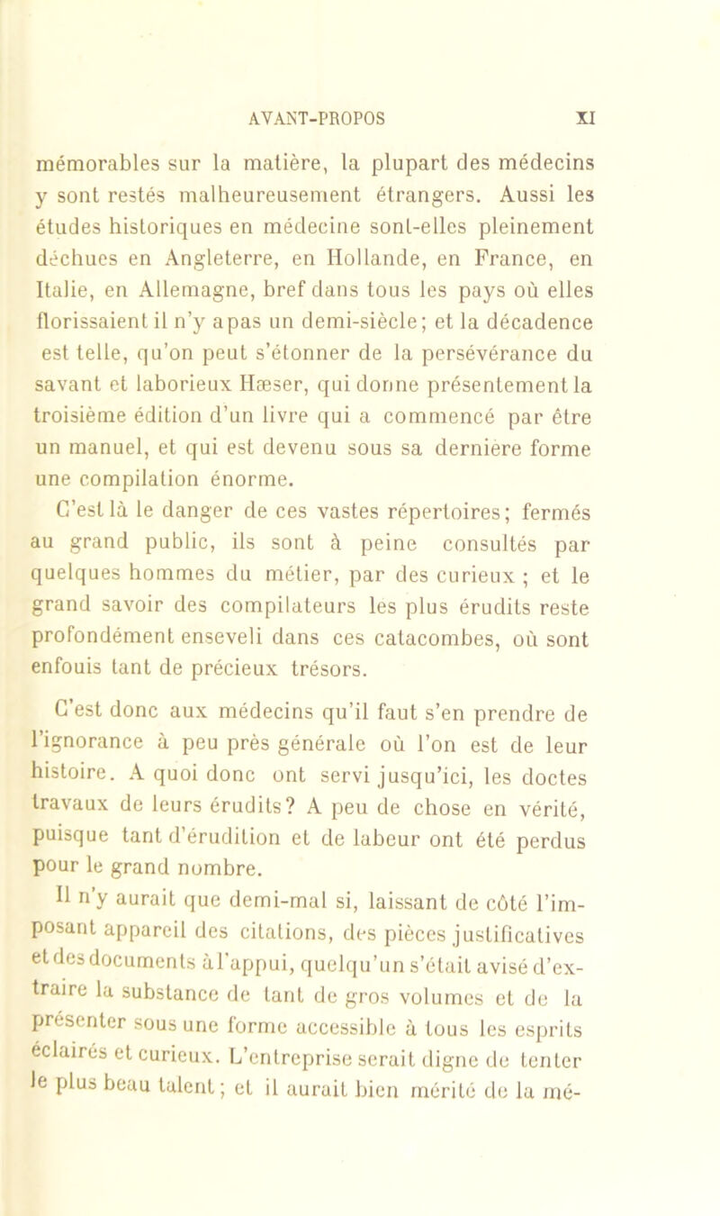 mémorables sur la matière, la plupart des médecins y sont restés malheureusement étrangers. Aussi les études historiques en médecine sont-elles pleinement déchues en Angleterre, en Hollande, en France, en Italie, en Allemagne, bref dans tous les pays où elles tlorissaient il n’y a pas un demi-siècle ; et la décadence est telle, qu’on peut s’étonner de la persévérance du savant et laborieux Hæser, qui donne présentement la troisième édition d’un livre qui a commencé par être un manuel, et qui est devenu sous sa dernière forme une compilation énorme. C’est là le danger de ces vastes répertoires; fermés au grand public, ils sont à peine consultés par quelques hommes du métier, par des curieux ; et le grand savoir des compilateurs les plus érudits reste profondément enseveli dans ces catacombes, où sont enfouis tant de précieux trésors. C’est donc aux médecins qu’il faut s’en prendre de l’ignorance à peu près générale où l’on est de leur histoire. A quoi donc ont servi jusqu’ici, les doctes travaux de leurs érudits? A peu de chose en vérité, puisque tant d’érudition et de labeur ont été perdus pour le grand nombre. Il n’y aurait que demi-mal si, laissant de côté l’im- posant appareil des citations, des pièces justificatives et des documents àl’appui, quelqu’un s’était avisé d’ex- traire la substance de tant de gros volumes et de la présenter sous une forme accessible à tous les esprits éclairés et curieux. L’entreprise serait digne de tenter le plus beau talent; et il aurait bien mérité de la mé-