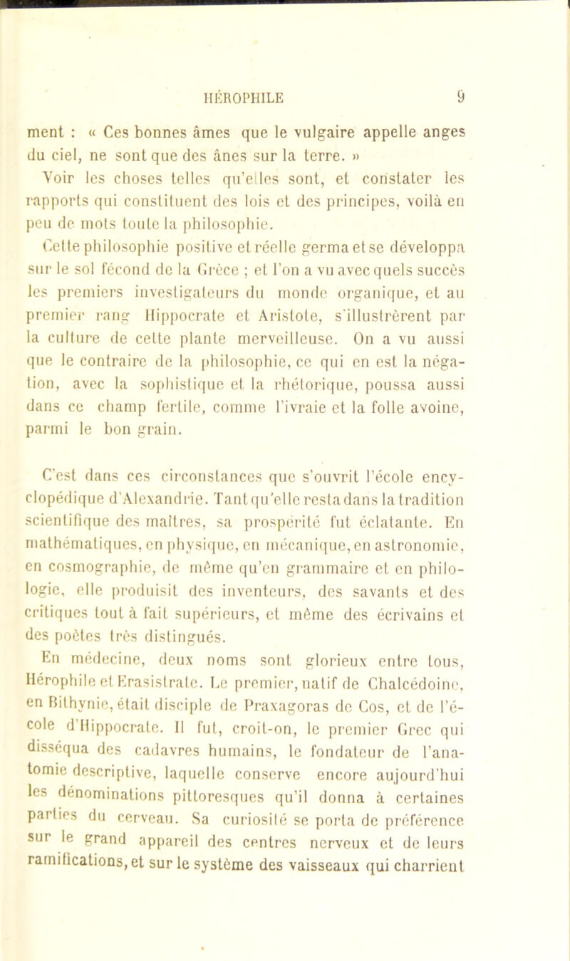 ment : « Ces bonnes âmes que le -vulgaire appelle anges du ciel, ne sont que des ânes sur la terre. » Voir les choses telles qu’elles sont, et constater les rapports qui constituent des lois et des principes, voilà en peu de mots toute la philosophie. Celte philosophie positive el réelle germa et se développa sur le sol fécond de la Grèce ; et l’on a vu avec quels succès les premiers investigateurs du monde organique, et au premier rang Hippocrate et Aristote, s'illustrèrent par la culture de celte plante merveilleuse. On a vu aussi que le contraire de la philosophie, ce qui en est la néga- tion, avec la sophistique et la rhétorique, poussa aussi dans ce champ fertile, comme l’ivraie et la folle avoine, parmi le bon grain. C’est dans ces circonstances que s’ouvrit l’école ency- clopédique d’Alexandrie. Tant qu’elle resta dans la tradition scientifique des maîtres, sa prospérité fut éclatante. En mathématiques, en physique, en mécanique, en astronomie, en cosmographie, de même qu’en grammaire et en philo- logie, elle produisit des inventeurs, des savants et des critiques tout à fait supérieurs, et même des écrivains et des poètes très distingués. En médecine, deux noms sont glorieux entre tous, Hérophile et Erasislralc. Le premier, natif de Chalcédoine, en Bithynie, était disciple de Praxagoras de Cos, et de l’é- cole d Hippocrate. Il fut, croit-on, le premier Grec qui disséqua des cadavres humains, le fondateur de l’ana- tomie descriptive, laquelle conserve encore aujourd’hui les dénominations pittoresques qu’il donna à certaines parties du cerveau. Sa curiosilé se porta de préférence sur le grand appareil des centres nerveux et de leurs ramifications, et sur le système des vaisseaux qui charrient