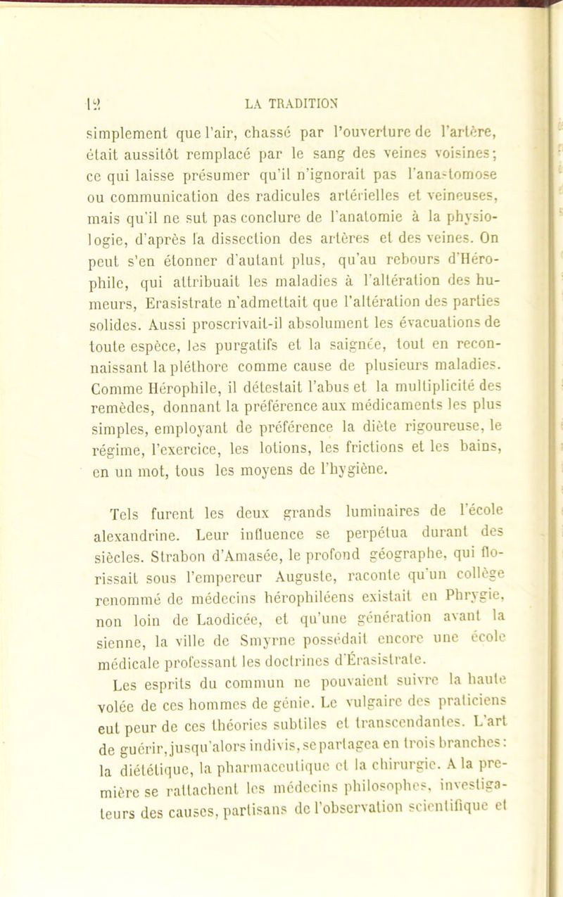 simplement que l’air, chassé par l’ouverture de l’artère, était aussitôt remplacé par le sang des veines voisines ; ce qui laisse présumer qu’il n’ignorait pas l’ana^omose ou communication des radicules artérielles et veineuses, mais qu'il ne sut pas conclure de l’anatomie à la physio- 1 ogie, d'après la dissection des artères et des veines. On peut s’en étonner d'autant plus, qu’au rebours d'Héro- philc, qui attribuait les maladies à l'altération des hu- meurs, Erasistrate n’admettait que l’altération des parties solides. Aussi proscrivait-il absolument les évacuations de toute espèce, les purgatifs et la saignée, tout en recon- naissant la pléthore comme cause de plusieurs maladies. Comme Héropbile, il détestait l’abus et la multiplicité des remèdes, donnant la préférence aux médicaments les plus simples, employant de préférence la diète rigoureuse, le régime, l'exercice, les lotions, les frictions et les bains, en un mot, tous les moyens de l’hygiène. Tels furent les deux grands luminaires de l’école alexandrine. Leur influence se perpétua durant des siècles. Strabon d’Amasée, le profond géographe, qui flo- rissait sous l’empereur Auguste, raconte qu un collège renommé de médecins bérophiléens existait en Phrvgie, non loin de Laodicée, et qu’une génération avant la sienne, la ville de Smyrne possédait encore une école médicale professant les doctrines d'Érasistrale. Les esprits du commun ne pouvaient suivre la haute volée de ces hommes de génie. Le vulgaire des praticiens eut peur de ces théories subtiles et transcendantes. L’art de guérir, jusqu'alors indivis, se partagea en trois branches: la diététique, la pharmaceutique cl la chirurgie. A la pre- mière se rattachent les médecins philosophes, investiga- teurs des causes, partisans de l’observation scientifique et