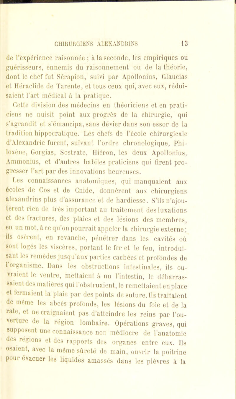 de l’expérience raisonnée ; à la seconde, les empiriques ou guérisseurs, ennemis du raisonnement ou de la théorie, dont le chef fut Sérapion, suivi par Apollonius, Glaucias et Héraclide de Tarente, et tous ceux qui, avec eux, rédui- saient l’art médical à la pratique. Cette division des médecins en théoriciens et en prati- ciens ne nuisit point aux progrès de la chirurgie, qui s’agrandit et s'émancipa, sans dévier dans son essor de la tradition hippocratique. Les chefs de l’école chirurgicale d’Alexandrie furent, suivant l’ordre chronologique, Phi- loxène, Gorgias, Sostrate, Hiéron, les deux Apollonius, Ammonius, et d’aulres habiles praticiens qui firent pro- gresser l’art par des innovations heureuses. Les connaissances anatomiques, qui manquaient aux écoles de Cos et de Cnide, donnèrent aux chirurgiens alexandrins plus d’assurance et de hardiesse. S’ils n’ajou- tèrent rien de très important au traitement des luxations et des Iractures, des plaies et des lésions des membres, en un mol, à ce qu’on pourrait appeler la chirurgie externe ; ils osèrent, en revanche, pénétrer dans les cavités où sont logés les viscères, portant le fer et le feu, introdui- sant les remèdes jusqu’aux parties cachées et profondes de 1 organisme. Dans les obstructions intestinales, ils ou- vraient le ventre, mettaient à nu l’intestin, le débarras- saient des matières qui l’obstruaient, le remettaient en place et fermaient la plaie par des points de suture. Ils traitaient de même les abcès profonds, les lésions du foie et de la rate, et ne craignaient pas d’atteindre les reins par l’ou- verture de la région lombaire. Opérations graves, qui supposent une connaissance non médiocre de l'anatomie des régions et des rapports des organes entre eux. Ils osaient, avec la même sûreté de main, ouvrir la poitrine pour évacuer les liquides amassés dans les plèvres à la