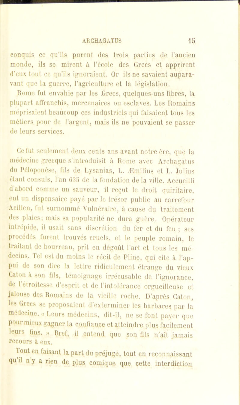 conquis ce qu’ils purent des trois parties de l'ancien monde, ils se mirent à l’école des Grecs et apprirent d’eux tout ce qu’ils ignoraient. Or ils ne savaient aupara- vant que la guerre, l’agriculture et la législation. Rome fut envahie par les Grecs, quelques-uns libres, la plupart affranchis, mercenaires ou esclaves. Les Romains méprisaient beaucoup ces industriels qui faisaient tous les métiers pour de l’argent, mais ils ne pouvaient se passer de leurs services. Ce fut seulement deux cenls ans avant notre ère, que la médecine grecque s’introduisit à Rome avec Archagatus du Péloponèse, fils de Lysanias, L. Æmilius et L. Julius étant consuls, l’an 635 de la fondation delà ville. Accueilli d abord comme un sauveur, il reçut le droit quiritaire, eut un dispensaire payé par le trésor public au carrefour Acilien, fut surnommé Vulnéraire, à cause du traitement des plaies; mais sa popularité ne dura guère. Opérateur intrépide, il usait sans discrétion du fer et du feu ; ses procédés furent trouvés cruels, et le peuple romain, le traitant de bourreau, prit en dégoût Part et tous les mé- decins. Tel est du moins le récit de Pline, qui cite à l’ap- pui de son dire la lettre ridiculement étrange du vieux Caton à son fils, témoignage irrécusable de l’ignorance, de 1 éiroitesse d'esprit cl de l’intolérance orgueilleuse et jalouse des Romains de la vieille roche. D’après Caton, les Grecs se proposaient d’exterminer les barbares par la médecine. « Leurs médecins, dit-il, ne se font payer que Pour mieux gagner la confiance et atteindre plus facilement leurs fins. » Bref, il entend que son fils n’ait jamais recours à eux. Tout en faisant la part du préjugé, tout en reconnaissant qu il n y a rien de plus comique que cette interdiction