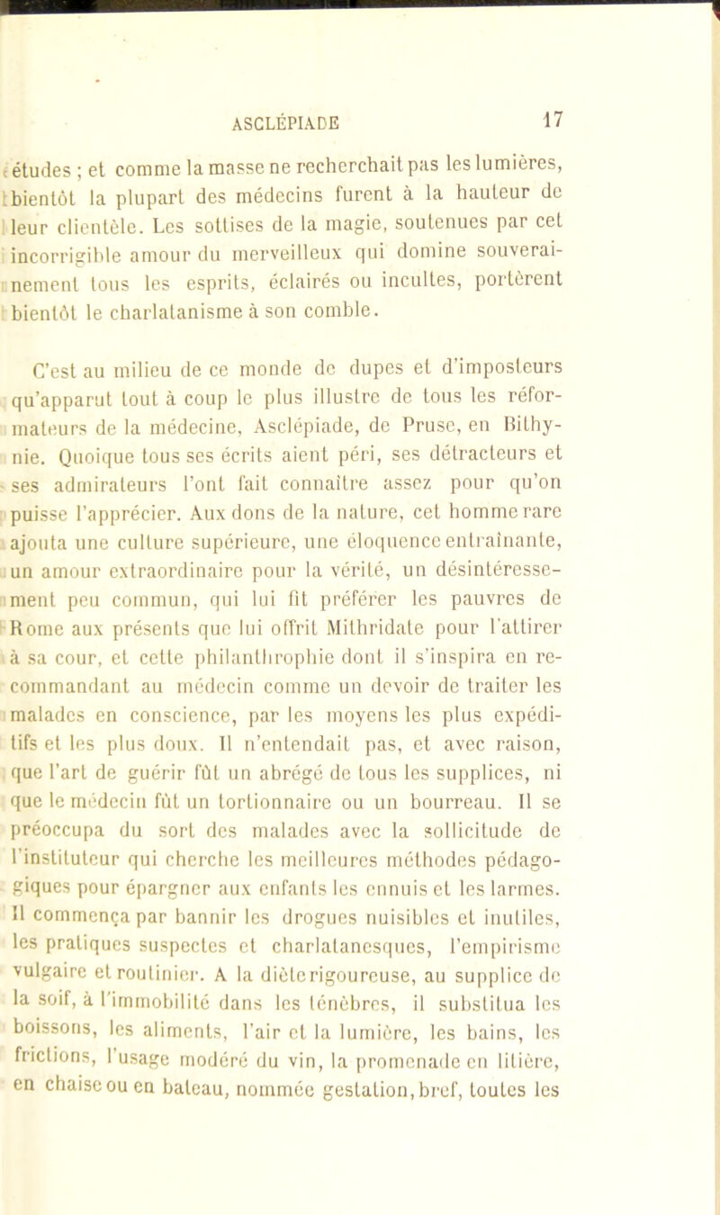 : études ; et comme la masse ne recherchait pas les lumières, : bientôt la plupart des médecins furent à la hauteur de leur clientèle. Les sottises de la magie, soutenues par cet incorrigible amour du merveilleux qui domine souverai- nement tous les esprits, éclairés ou incultes, portèrent bientôt le charlatanisme à son comble. C’est au milieu de ce monde de dupes et d'imposleurs qu’apparut tout à coup le plus illustre de tous les réfor- mateurs de la médecine, Asclépiade, de Pruse, en Bilhy- nie. Quoique tous ses écrits aient péri, ses détracteurs et - ses admirateurs l’ont fait connaître assez pour qu’on puisse l’apprécier. Aux dons de la nature, cet homme rare ajouta une culture supérieure, une éloquence entraînante, un amour extraordinaire pour la vérité, un désintéresse- ment peu commun, qui lui fit préférer les pauvres de Rome aux présents que lui offrit Mithridate pour l'attirer à sa cour, et cette philanthrophie dont il s’inspira en re- commandant au médecin comme un devoir de traiter les malades en conscience, parles moyens les plus expédi- tifs et les plus doux. Il n’entendait pas, et avec raison, que l’art de guérir fût un abrégé de tous les supplices, ni que le médecin fût un tortionnaire ou un bourreau. Il se préoccupa du sort des malades avec la sollicitude de l’instituteur qui cherche les meilleures méthodes pédago- giques pour épargner aux enfants les ennuis et les larmes. Il commença par bannir les drogues nuisibles et inutiles, les pratiques suspectes et charlalanesques, l’empirisme vulgaire et routinier. A la dièlcrigourcuse, au supplice de la soif, à l’immobilité dans les ténèbres, il substitua les boissons, les aliments, l’air cl la lumière, les bains, les frictions, 1 usage modéré du vin, la promenade en litière, en chaise ou en bateau, nommée gestation, bref, toutes les