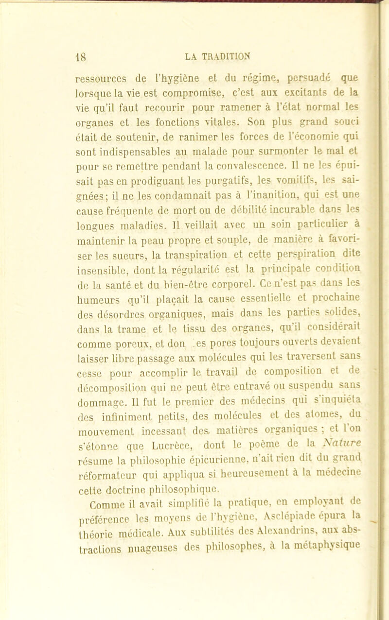 ressources de l’hygiène et du régime, persuadé que lorsque la vie est compromise, c’est aux excitants de la vie qu’il faut recourir pour ramener à l’état normal les organes et les fonctions vitales. Son plus grand souci était de soutenir, de ranimer les forces de l’économie qui sont indispensables au malade pour surmonter le mal et pour se remettre pendant la convalescence. Il ne les épui- sait pas eu prodiguant les purgatifs, les vomitifs, les sai- gnées; il ne les condamnait pas à l'inanition, qui est une cause fréquente de mort ou de débilité incurable dans les longues maladies. Il veillait avec un soin particulier à maintenir la peau propre et souple, de manière à favori- ser les sueurs, la transpiration et cette perspiration dite insensible, dont la régularité est la principale condition de la santé et du bien-être corporel. Ce n’est pas dans les humeurs qu’il plaçait la cause essentielle et prochaine des désordres organiques, mais dans les parties solides, dans la trame et le tissu des organes, qu il considérait comme poreux, et don es pores toujours ouverts devaient laisser libre passage aux molécules qui les traversent sans cesse pour accomplir le travail de composition et de décomposition qui ne peut être entravé ou suspendu sans dommage. Il fut le premier des médecins qui s inquiéta des infiniment petits, des molécules et des atomes, du mouvement incessant des, matières organiques ; et 1 on s'étonne que Lucrèce, dont le poème de la Nature résume la philosophie épicurienne, n ait rien dit du grand réformateur qui appliqua si heureusement à la médecine cette doctrine philosophique. Comme il avait simplifié la pratique, en employant de préférence les moyens de l'hygiène, Asclépiade épura la théorie médicale. Aux subtilités des Alexandrins, aux abs- tractions nuageuses des philosophes, à la métaphysique