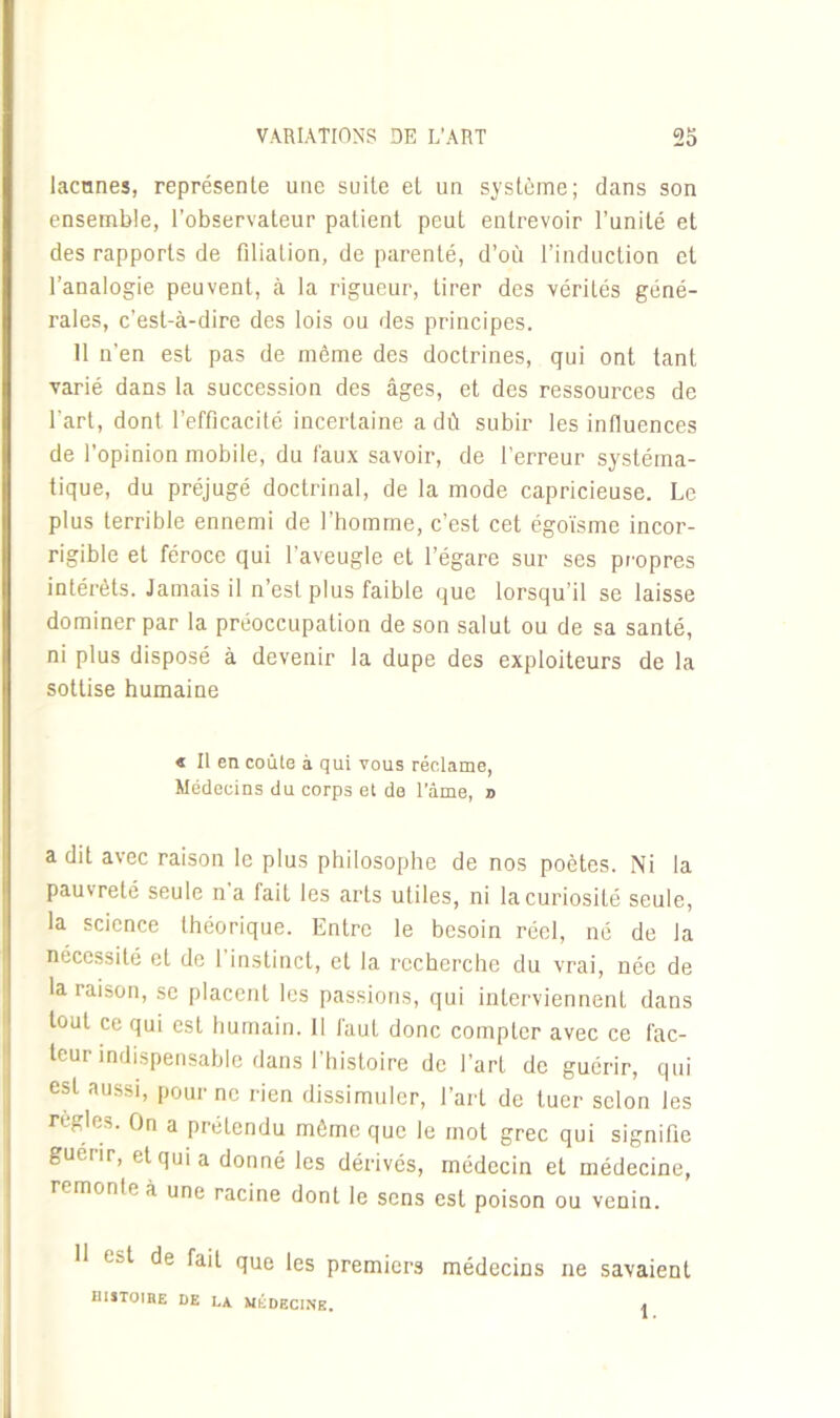 lacunes, représente une suite et un système; dans son ensemble, l’observateur patient peut entrevoir l’unité et des rapports de filiation, de parenté, d’où l’induction et l’analogie peuvent, à la rigueur, tirer des vérités géné- rales, c’est-à-dire des lois ou des principes. 11 n’en est pas de môme des doctrines, qui ont tant varié dans la succession des âges, et des ressources de l'art, dont l’efficacité incertaine a dû subir les influences de l’opinion mobile, du faux savoir, de l’erreur systéma- tique, du préjugé doctrinal, de la mode capricieuse. Le plus terrible ennemi de l’homme, c’est cet égoïsme incor- rigible et féroce qui l’aveugle et l’égare sur ses propres intérêts. Jamais il n’est plus faible que lorsqu’il se laisse dominer par la préoccupation de son salut ou de sa santé, ni plus disposé à devenir la dupe des exploiteurs de la sottise humaine < Il en coûte à qui vous réclame, Médecins du corps et de l’âme, n a dit avec raison le plus philosophe de nos poètes. Ni la pauvreté seule n a fait les arts utiles, ni la curiosité seule, la science théorique. Entre le besoin réel, né de la nécessité et de 1 instinct, et la recherche du vrai, née de la raison, se placent les passions, qui interviennent dans tout ce qui est humain. 11 faut donc compter avec ce fac- teur indispensable dans l’histoire de l’art de guérir, qui est aussi, pour ne rien dissimuler, l’art de tuer selon les règles. On a prétendu même que le mot grec qui signifie guérir, et qui a donné les dérivés, médecin et médecine, remonte à une racine dont le sens est poison ou venin. 11 1 -t de fait que les premiers médecins ne savaient HISTOIHE DE LA MÉDECINE. »