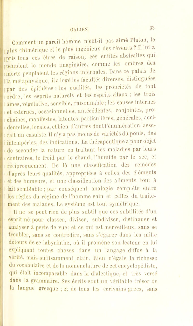 Comment un pareil homme n'eùt-il pas aimé Platon, le .plus chimérique et le plus ingénieux des rêveurs ? Il lui a ■pris tous ces êtres de raison, ces entités abstraites qui .peuplent le monde imaginaire, comme les ombres des morts peuplaient les régions infernales. Dans ce palais de la métaphysique, il a logé les facultés diverses, distinguées par des épithètes ; les qualités, les propriétés de tout ordre, les esprits naturels et les esprits vitaux ; les trois âmes,végétative, sensible, raisonnable; les causes internes et externes, occasionnelles, antécédentes, conjointes, pro- chaines, manifestes, latentes, particulières, générales, acci- dentelles, locales, et bien d’autres dont l’énumération lasse- rait un casuiste.il n’v a pas moins de variétés du pouls, des intempéries, des indications. La thérapeutique a pour objet de seconder la nature en traitant les maladies par leurs contraires, le froid par le chaud, 1 humide par le sec, et réciproquement. De là une elassificalion des remèdes d’après leurs qualités, appropriées à celles des éléments et des humeurs, et une classification des aliments tout à fait semblable ; par conséquent analogie complète entre les règles du régime de l’homme sain et celles du traite- ment des malades. Le système est fout symétrique. Il ne se peut rien de plus subtil que ces subtilités d’un esprit né pour classer, diviser, subdiviser, distinguer et analyser à perte de vue; et ce qui est merveilleux, sans se troubler, sans se contredire, sans s’égarer dans les mille détours de ce labyrinthe, où il promène son lecteur en lui expliquant toutes choses dans un langage diffus à la vérité, mais suffisamment clair. Rien n’égale la richesse du vocabulaire et de la nomenclature de cet encyclopédiste, qui était incomparable dans la dialectique, et très versé dans la grammaire. Ses écrits sont un véritable trésor de la langue grecque ; et de tous les écrivains grecs, sans