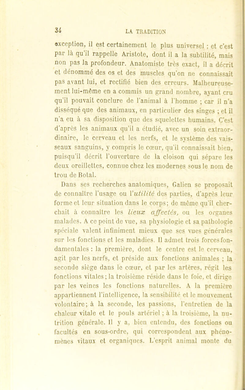 U exception, il est certainement le plus universel ; et c’est par là qu’il rappelle Aristote, dont il a la subtilité, mais non pas la profondeur. Anatomiste très exact, il a décrit et dénommé des os et des muscles qu’on ne connaissait pas avant lui, et rectifié bien des erreurs. Malheureuse- ment lui-même en a commis un grand nombre, ayant cru qu’il pouvait conclure de l’animal à l'homme ; car il n’a disséqué que des animaux, en particulier des singes ; et il n’a eu à sa disposition que des squelettes humains. C’est d’après les animaux qu’il a étudié, avec un soin extraor- dinaire, le cerveau et les nerfs, et le système des vais- seaux sanguins, y compris le cœur, qu'il connaissait bien, puisqu’il décrit l’ouverture de la cloison qui sépare les deux oreillettes, connue chez les modernes sous le nom de trou de Bolal. Dans ses recherches anatomiques, Galien se proposait de connaître l’usage ou l'utilité des parties, d’après leur forme et leur situation dans le corps; de même qu'il cher- chait à connaître les lieux affectés, ou les organes malades. A ce point de vue, sa physiologie et sa pathologie spéciale valent infiniment mieux que ses vues générales sur les fondions et les maladies. Il admet trois forces fon- damentales : la première, dont le centre est le cerveau, agit par les nerfs, et préside aux fonctions animales ; la seconde siège dans le cœur, et par les artères, régit les fonctions vitales ; la troisième réside dans le foie, et dirige par les veines les fonctions naturelles. A la première appartiennent l’intelligence, la sensibilité et le mouvement volontaire; à la seconde, les passions, l’entretien de la chaleur vitale et le pouls artériel ; à la troisième, la nu- trition générale. II y a, bien entendu, des fonctions ou facultés en sous-ordre, qui correspondent aux phéno- mènes vitaux et organiques. L'esprit animal monte du