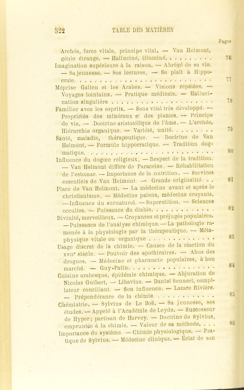 Pagei Archée, l'orco vitale, principe vital, — Van Helmont, génie étrange. — Halluciné, illuminé Imagination supérieure à la raison. — Abrégé de sa vie. — Sa jeunesse. — Ses lectures. — Se plait à Hippo- crate. , . , , , Méprise Galien et les Arabes. — Visions répétées. — Voyages lointains. — Pratique médicale. — Halluci- nation singulière . . . Familier avec les esprits. — Sens vital très développé. ■— Propriétés des minéraux et des plantes. — Principe de vie. — Doctrine aristotélique de l’àme. ■— L'archôe. Hiérarchie organique. Variété, unité Santé, maladie, thérapeutique. — Doctrino de Van Helmont. — Formule hippocratique. Tradition dog- matique. * » Influenco du dogme religieux. — Respect de la tradition. — Van Helmont diffère de Paracelse. — Réhabilitation de l’estomac. — Importance de la nutrition. — Services essentiels de Van Helmont. — Grande originalité . . Place de Van Helmont. — La médecine avant et après le christianisme. — Médecins païens, médecins croyants. — Influence du surnaturel. —Superstition. — Sciences occultes. — Puissance du diable Divinité, merveilleux. —Croyances et préjugés populaires. — Puissance de l’analyse chimique. —La pathologie ra- menée à la physiologie par la thérapeutique. — Méta- physique vitale ou organique Usage discret de la chimio. — Causes de la réaction du xvii» siècle. — Pouvoir des apothicaires. — Abus des drogues. — Médecine et pharmacie populaires, à bon marché. — Guy-Patin •••••• Cuisine arabesque, épidémie chimique. — Abjuration de Nicolas Guibert. — Libavius. — Daniel Sennert, compi- lateur conciliant. — Son influence. — Lazare Rivière. — Prépondérance de la chimie Chémialrie. — Sylvius de Le Boë. — Sa jeunesse, ses études. — Appelé à l’Académie de Leyde. — Successeur de Hyper; partisan do Harvey. — Doctrine do Sylvius, empruntée à la chimie. — Valeur de sa méthode. . . . Importance du système. — Chimie physiologique. — Pra- tique de Sylvius. — Môdecino clinique. — Eclat de son 76 78 79 80 81 8î 83 84 Sa 86