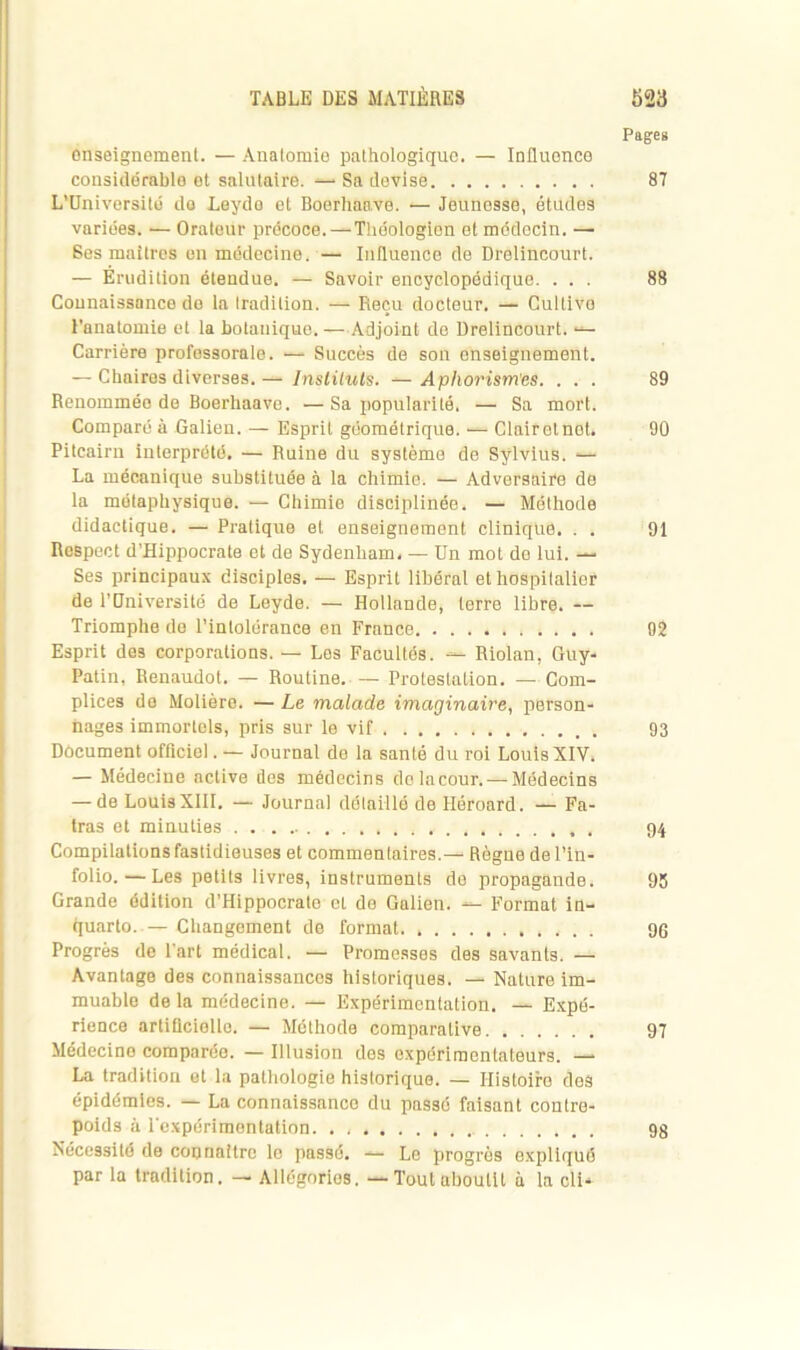 Pages enseignement. — Anatomie pathologique. — Iniluonce considérable et salutaire. —• Sa devise 87 L’Université de Leyde et Boerhaave. — Jeunesse, études variées. •— Orateur précoce.—Théologien et médecin. —• Ses maîtres en médecine. — Influence de Drelincourt. — Erudition étendue. — Savoir encyclopédique. ... 88 Connaissance de la tradition. — Reçu docteur. — Cultive l’anatomie et la botanique.—Adjoint de Drelincourt. •— Carrière professorale. — Succès de son enseignement. — Chaires diverses. — Instituts. — Aphorism'es. ... 89 Renommée de Boerhaave. — Sa popularité. — Sa mort. Comparé à Galien. — Esprit géométrique. ■— Clair et net. 90 Pitcairn interprété, — Ruine du système de Sÿlvius. ■— La mécanique substituée à la chimie. — Adversaire de la métaphysique. — Chimie disciplinée. — Méthode didactique. — Pratique et enseignement clinique. . . 91 Respect d’Hippocrate et de Sydenham. — Un mot de lui. — Ses principaux disciples. — Esprit libéral et hospitalier de l'Université de Leyde. — Hollande, terre libre. — Triomphe de l'intolérance en France 92 Esprit des corporations. — Les Facultés. — Riolan, Guy- Patin, Renaudot. — Routine Protestation. — Com- plices de Molière. — Le malade imaginaire, person- nages immortels, pris sur le vif 93 Dôcument officie). — Journal de la santé du roi Louis XIV. — Médecine active des médecins dolacour. — Médecins — de Louis XIII. — Journal détaillé de Héroard. — Fa- tras et minuties 94 Compilations fastidieuses et commentaires.— Règne de l’in- folio.— Les petits livres, instruments de propagande. 95 Grande édition d’Hippocrate et de Galien. — Format in- quarto.— Changement de format. 96 Progrès de l’art médical. — Promesses des savants. — Avantage des connaissances historiques. — Nature im- muable de la médecine. — Expérimentation. — Expé- rience artificielle. — Méthode comparative 97 Médecine comparée. — Illusion des expérimentateurs. — La tradition et la pathologie historique. — Histoire des épidémies. — La connaissance du passé faisant contre- poids à l'expérimentation 98 Nécessité de connaître le passé. — Le progrès expliqué par la tradition. — Allégories. — Tout aboutit à la cli-