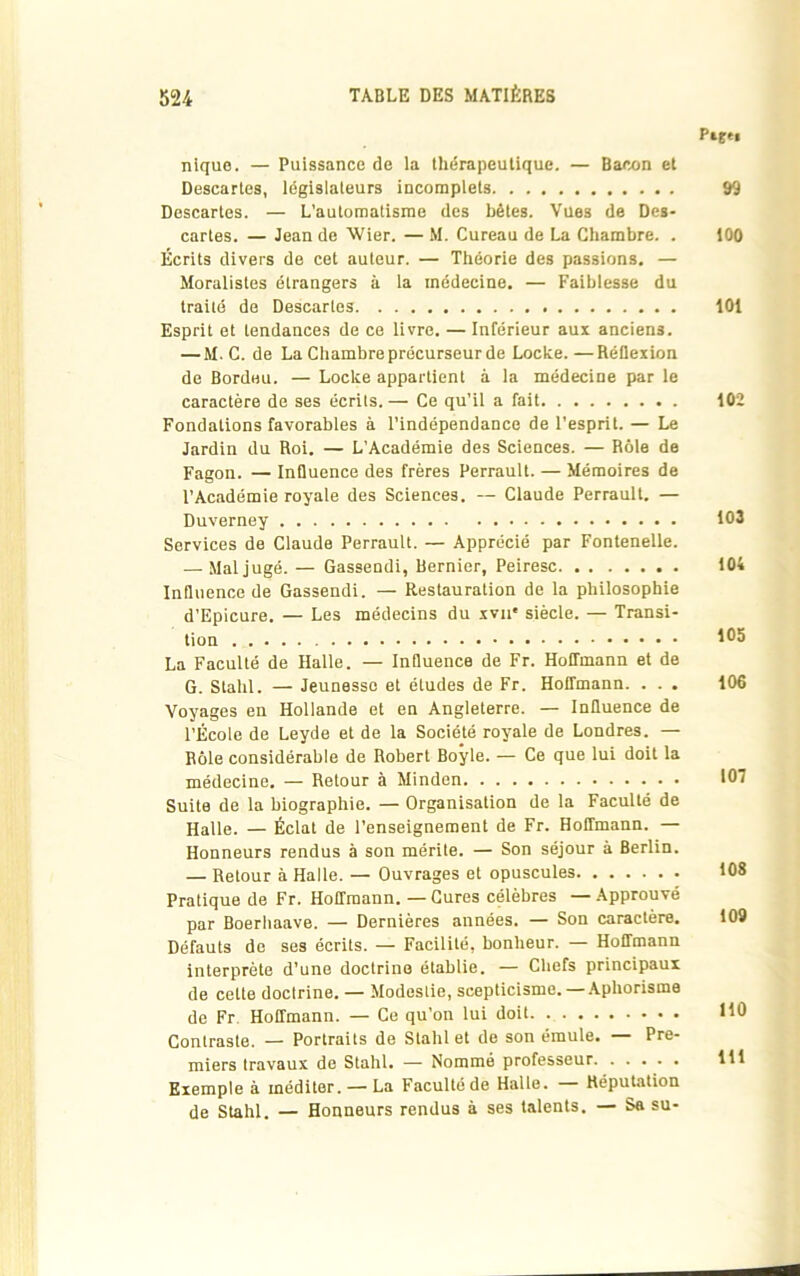 nique. — Puissance de la thérapeutique. — Bacon et Descartes, législateurs incomplets Descartes. — L’automatisme des bêtes. Vues de Des- cartes. — Jean de Wier. — M. Cureau de La Chambre. . Écrits divers de cet auteur. — Théorie des passions. — Moralistes étrangers à la médecine. — Faiblesse du traité de Descartes Esprit et tendances de ce livre. — Inférieur aux anciens. — M. C. de La Chambre précurseur de Locke.—Réflexion de Bordeu. — Locke appartient à la médecine par le caractère de ses écrits. — Ce qu’il a fait Fondations favorables à l’indépendance de l'esprit. — Le Jardin du Roi. — L’Académie des Sciences. — Rôle de Fagon. — Influence des frères Perrault. — Mémoires de l’Académie royale des Sciences. — Claude Perrault. — Duverney Services de Claude Perrault. — Apprécié par Fontenelle. — Mal jugé. — Gassendi, Dernier, Peiresc Influence de Gassendi. — Restauration de la philosophie d’Epicure. — Les médecins du xvn* siècle. — Transi- tion La Faculté de Halle. — Influence de Fr. Hoffmann et de G. Stahl. — Jeunesse et études de Fr. Hoffmann. . . . Voyages en Hollande et en Angleterre. — Influence de l’École de Leyde et de la Société royale de Londres. — Rôle considérable de Robert Boyle. — Ce que lui doit la médecine. — Retour à Minden Suite de la biographie. — Organisation de la Faculté de Halle. — Éclat de l’enseignement de Fr. Hoffmann. — Honneurs rendus à son mérite. — Son séjour à Berlin. — Retour à Halle. — Ouvrages et opuscules Pratique de Fr. Hoffmann. — Cures célèbres — Approuvé par Boerhaave. — Dernières années. — Son caractère. Défauts de ses écrits. — Facilité, bonheur. — Hoffmann interprète d'une doctrine établie. — Chefs principaux de cette doctrine. — Modestie, scepticisme. —Aphorisme de Fr Hoffmann. — Ce qu’on lui doit Contraste. — Portraits de Stahl et de son émule. — Pre- miers travaux de Stahl. — Nommé professeur. . . . . . Exemple à méditer. — La Faculté de Halle. — Réputation de Stahl. — Honneurs rendus à ses talents. — Sa su- P*tu 99 100 101 102 103 104 105 106 107 108 109 110 111