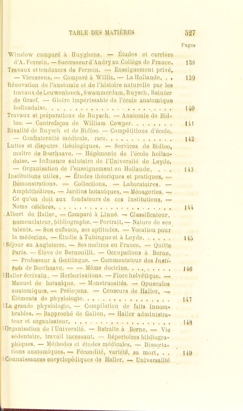 Pages Winslow comparé à Huyghons. — Etudes ol carrière d'A. Forrein.—Successeurd'Andry au,Collège de France. 138 Travaux et tendances de Ferrein. — Enseignement privé, — Vieusseus. — Comparé à Willis. — La Hollande. , . 139 Rénovation do l’anatomie et de l’histoire naturelle par les travaux de Leuwenhmck,S\vammerdam, Ruysch, Reinier de Graef. — Gloire impérissable de l’école anatomique hollandaise. . 140 Travaux et préparations de Ruysch. — Anatomie de Bid- loo. — Contrefaçon de William Cowper. ....... 141 Rivalité de Ruysch et de Bidloo. — Compétitions d’école. — Confraternité médicale, rare 142 Luttes et disputes Idéologiques. — Services de Bidloo, maître de Boerhaave. — Hégémonie de l’école hollan- daise. — Influence salutaire do l’Université de Leyde. — Organisation de l’enseignement en Hollande. . . . 143 Institutions utiles. — Études théoriques et pratiques, — Démonstrations. Collections. — Laboratoires. — Amphithéâtres. — Jardins botaniques. — Ménageries. — Ce qu’on doit aux fondateurs de ces institutions. — Noms célèbres. 144 Albert de Haller. —• Comparé à Linné. — Classificateur, nomenclateur, bibliographe. — Portrait.— Nature de ses talents. — Son enfance, ses aptitudes. — Vocation pour la médecine.—Étudie à Tubingue et à Leyde. . . 145 'Séjour en Angleterre. — Ses maîtres en France. — Quitte Paris. —Élève de Bernouilli. — Occupations à Berne. — Professeur à Gœttingue. — Commentateur des Insti- tuts de Boerhaave. — — Même doctrine. . . 146 ! Haller écrivain. —Herborisations.—Flore helvétique, , Manuel de botanique. —• Monstruosités. — Opuscules anatomiques. — Préleçons. — Censeurs de Haller. — Éléments de physiologie 147 ! La grande physiologie. — Compilation de faits innom- brables. — Rapproché de Galien. — Haller administra- teur et organisateur , 14g Organisation de l’Université. — Retraite à Borne. —, Vie sédentaire, travail incessant. — Répertoires Bibliogra- phiques. — Méthodes et études médicales. — Disserta- tions anatomiques. — Fécondité, variété, sa mort. . , 149 Connaissances encyclopédiques de Haller. — Universalité