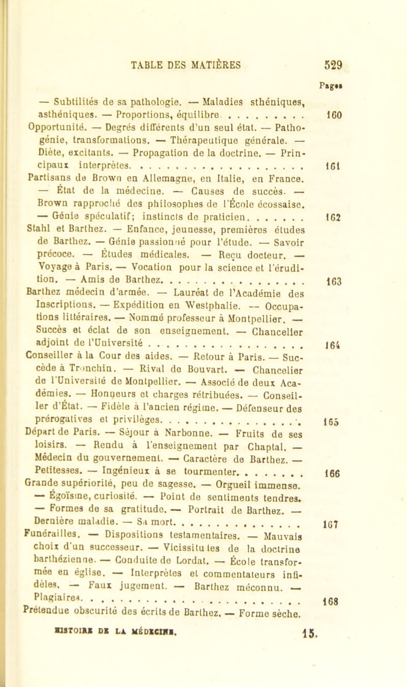 — Subtilités de sa pathologie. — Maladies sthéniques, asthéniques. — Proportions, équilibre Opportunité. — Degrés différents d’un seul état. — Patho- génie, transformations. — Thérapeutique générale. — Diète, excitants. — Propagation de la doctrine. — Prin- cipaux interprètes Partisans de Brown en Allemagne, en Italie, en France. — État de la médecine. — Causes de succès. — Brown rapproché des philosophes de l'École écossaise. — Génie spéculatif; instincts de praticien Stahl et Barthez. — Enfance, jeunesse, premières études de Barthez. — Génie passionné pour l’étude. — Savoir précoce. — Études médicales. — Reçu docteur. — Voyage à Paris. — Vocation pour la science et l'érudi- tion. — Amis de Barthez Barthez médecin d’armée. — Lauréat de l’Académie des Inscriptions. — Expédition en Westphalie. — Occupa- tions littéraires. — Nommé professeur à Montpellier. — Succès et éclat de son enseignement. — Chancelier adjoint de l’Université Conseiller à la Cour des aides. — Retour à Paris. — Suc- cède à Tronchin. — Rival do Bouvart. — Chancelier de 1 Université de Montpellier. — Associé de deux Aca- démies. — Honneurs et charges rétribuées. — Conseil- ler d’Etat. — Fidèle à l’ancien régime. — Défenseur des prérogatives et privilèges -m Départ de Paris. — Séjour à Narbonne. — Fruits de ses loisirs. — Rendu à l'enseignement par Chaptal. — Médecin du gouvernement. — Caractère de Barthez. — Petitesses. — Ingénieux à se tourmenter Grande supériorité, peu de sagesse. — Orgueil immense. — Égoïsme, curiosité. — Point de sentiments tendres. — Formes de sa gratitude. — Portrait de Barthez. — Dernière maladie. — Sa mort Funérailles. — Dispositions testamentaires. — Mauvais choix d'un successeur. — Vicissituies de la doctrine barlhézienne. — Conduite de Lordat. — École transfor- mée en église. — Interprètes et commentateurs mo- dèles. — Faux jugement. — Barthez méconnu. — Plagiaires Prétendue obscurité des écrits de Barthez. — Forme sèche. 160 161 162 163 164 165 166 1GT 168 HSTOIRK DK Là MËDKCIHI. 15.