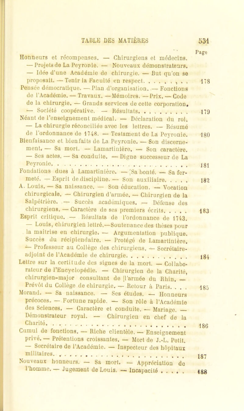 ’age Honneurs et récompenses. — Chirurgiens et médecins. — Projets de La Peyronie. — Nouveaux démonslratenrs, — Idée d’une Académie do chirurgie. — But qu'on se proposait.—Tenir la Faculté en respect . . 178 Pensée démocratique. —Plan d’organisation. — Fonctions do l’Académie. — Travaux. —Mémoires. —Prix. — Code de la chirurgie. — Grands services de cetto corporation. — Société coopérative. — Résultats 179 Néant de l’enseignement médical. — Déclaration du roi. — La chirurgie réconciliée avec les lettres. — Résumé de l’ordonnance de 1748. — Testament de La Peyronie. 180 Bienfaisance et bienfaits de La Peyronie. — Son discerne- ment. — Sa mort. — Lamartinière. — Son caractère. — Ses actes. — Sa conduite. — Digne successeur do La Peyronie jgl Fondations dues à Lamartinière. — [Sa bonté. — Sa fer- meté. — Esprit de discipline.— Son auxiliaire 182 A. Louis. — Sa naissance. — Son éducation. — Vocation chirurgicale. — Chirurgien d’armée. — Chirurgien de la Salpêtrière. — Succès académiques. — Défense des chirurgiens. — Caractère de ses premiers écrits 183 Esprit critique. — Résultats de l’ordonnance de 1743. Louis, chirurgien lettré,—Soutenance des thèses pour la maîtrise en chirurgie. — Argumentation publique. Succès du récipiendaire. — Protégé de Lamartinière. — Professeur au Collège des. chirurgiens. — Secrétaire- adjoint de l’Académie de chirurgie 184 Lettre sur la certitude des signes de la mort. — Collabo- rateur de l’Encyclopédie. — Chirurgien de la Charité, chirurgien-major consultant de jl’armée du Rhin. Prévôt du Collège de chirurgie. — Retour à Paris. ... 185 Morand. — Sa naissance. — Ses études. — Honneurs précoces. — Fortune rapide. — Son rôle à l’Académie des Sciences. — Caractère et conduite. — Mariage. Démonstrateur royal. — Chirurgien en chef de la Charité jgg Cumul de fonctions. — Riche clientèle. — Enseignement privé. — Prétentions croissantes. — Mort de J.-L. Petit. Secrétaire de l’Académie. — Inspecteur des hôpitaux militaires ^ Nouveaux honneurs. — Sa mort. — Appréciation de l’homme. — Jugement de Louis. — Incapacité 188