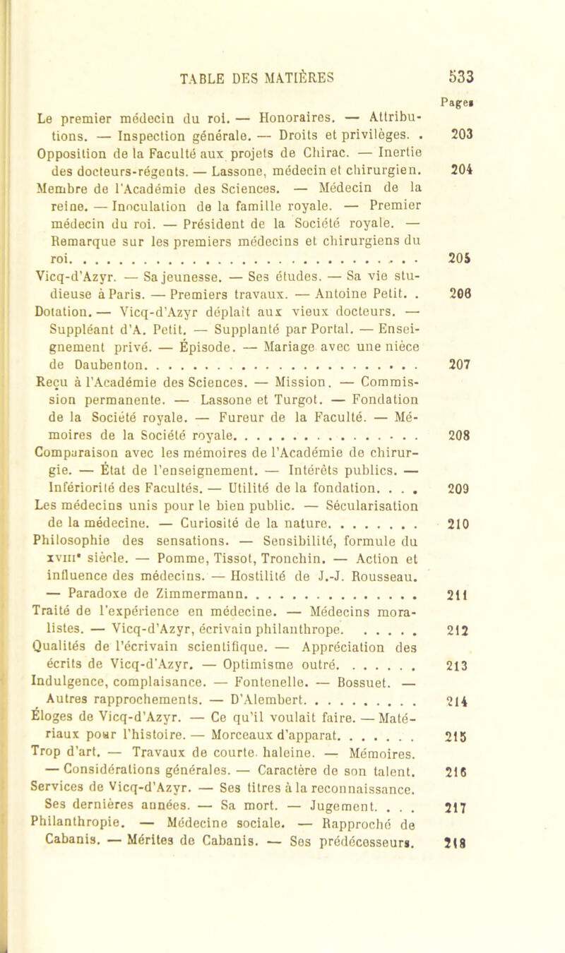 Pafe« Le premier médecin du roi. — Honoraires. — Attribu- tions. — Inspection générale. — Droits et privilèges. . 203 Opposition de la Faculté aux projets de Chirac. — Inertie des docteurs-régents. — Lassone, médecin et chirurgien. 204 Membre de l'Académie des Sciences. — Médecin de la reine.—Inoculation de la famille royale. — Premier médecin du roi. — Président de la Société royale. — Remarque sur les premiers médecins et chirurgiens du roi 205 Vicq-d’Azyr. — Sa jeunesse. — Ses études. — Sa vie stu- dieuse à Paris. — Premiers travaux. — Antoine Petit. . 206 Dotation. — Vicq-d’Azyr déplaît aux vieux docteurs. — Suppléant d'A. Petit. — Supplanté par Portai. —Ensei- gnement privé. — Épisode. — Mariage avec une nièce de Oaubenton 207 Reçu à l'Académie des Sciences. — Mission. — Commis- sion permanente. — Lassone et Turgot. — Fondation de la Société royale. — Fureur de la Faculté. — Mé- moires de la Société royale 208 Comparaison avec les mémoires de l’Académie de chirur- gie. — État de l’enseignement. — Intérêts publics. — Infériorité des Facultés. — Utilité de la fondation. . . . 209 Les médecins unis pour le bien public. — Sécularisation de la médecine. — Curiosité de la nature 210 Philosophie des sensations. — Sensibilité, formule du xviii* siècle. — Pomme, Tissot, Tronchin. — Action et influence des médecins. — Hostilité de J.-J. Rousseau. — Paradoxe de Zimmermann 211 Traité de l'expérience en médecine. — Médecins mora- listes. — Vicq-d’Azyr, écrivain philanthrope 212 Qualités de l’écrivain scientifique. — Appréciation des écrits de Vicq-d'Azyr. — Optimisme outré 213 Indulgence, complaisance. — Fontenelle. — Bossuet. — Autres rapprochements. — D’Alembert 214 Éloges de Vicq-d’Azyr. — Ce qu’il voulait faire. —Maté- riaux pour l’histoire.— Morceaux d’apparat 215 Trop d'art. — Travaux de courte, haleine. — Mémoires. — Considérations générales. — Caractère de son talent. 216 Services de Vicq-d’Azyr. — Ses titres à la reconnaissance. Ses dernières années. — Sa mort. — Jugement. . . . 217 Philanthropie. — Médecine sociale. — Rapproché de Cabanis. — Mérites de Cabanis. — Ses prédécesseurs. 218