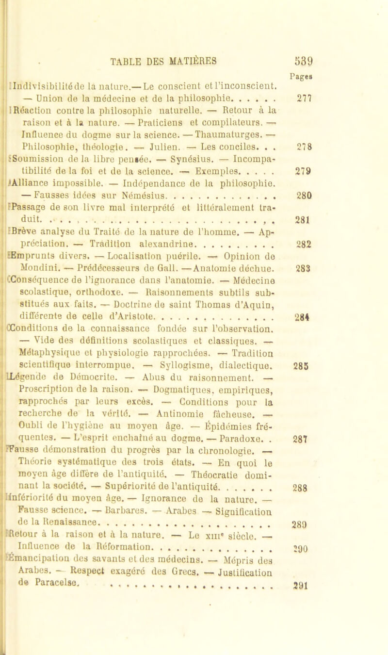 Pages i| I Indivisibilité de là nature.— Le conscient et l’inconscient. — Union de la médecine et de la philosophie 277 iRdaction contre la philosophie naturelle. — Retour à la raison et à la nature. — Praticiens et compilateurs. — Influence du dogme sur la science. —Thaumaturges. — Philosophie, théologie. — Julien. — Les conciles. . . 278 iSoumission de la libre pensée. — Synésius. — Incompa- tibilité de la foi et de la science. — Exemples 279 .'Alliance impossible. — Indépendance de la philosophie. — Fausses idées sur Némésius 280 ( FPassage de son livre mal interprété et littéralement tra- duit. . 281 LIBrève analyse du Traité de la nature de l’homme. — Ap- préciation. — Tradition alexandrine 282 EEmprunts divers. — Localisation puérile. — Opinion do Mondini. — Prédécesseurs de Gall. —Anatomie déchue. 283 (Conséquence de l’ignorance dans l’anatomie. — Médecine scolastique, orthodoxe. — Raisonnements subtils sub- stitués aux faits. — Doctrine de saint Thomas d’Aquin, différente de celle d’Aristote 284 : ((Conditions de la connaissance fondée sur l’observation. — Vide des définitions scolastiques et classiques. — Métaphysique et physiologie rapprochées. — Tradition scientifique interrompue. — Syllogisme, dialectique. 285 LLégende de Démocrito. — Abus du raisonnement. — Proscription de la raison. — Dogmatiques, empiriques, rapprochés par leurs excès. — Conditions pour la recherche de la vérité. — Antinomie fâcheuse. — Oubli de l’hygiène au moyen âge. — Épidémies fré- quentes. — L’esprit enchaîné au dogme. — Paradoxe. . 287 (Fausse démonstration du progrès par la chronologie. — Théorie systématique des trois états. — En quoi le moyen âge diffère de l’antiquité. — Théocratie domi- nant la société. — Supériorité de l’antiquité 288 (Infériorité du moyen âge. — Ignorance de la nature. — Fausse science. — Barbares. — Arabes — Signification de la Renaissance 289 (Retour à la raison et à la nature. — Le xme sièclo. Influence de la Réformation ;go t ! Émancipation des savants et des médecins. — Mépris des Arabes. — Respect exagéré des Grec3. — Justification de Paracelse. 291