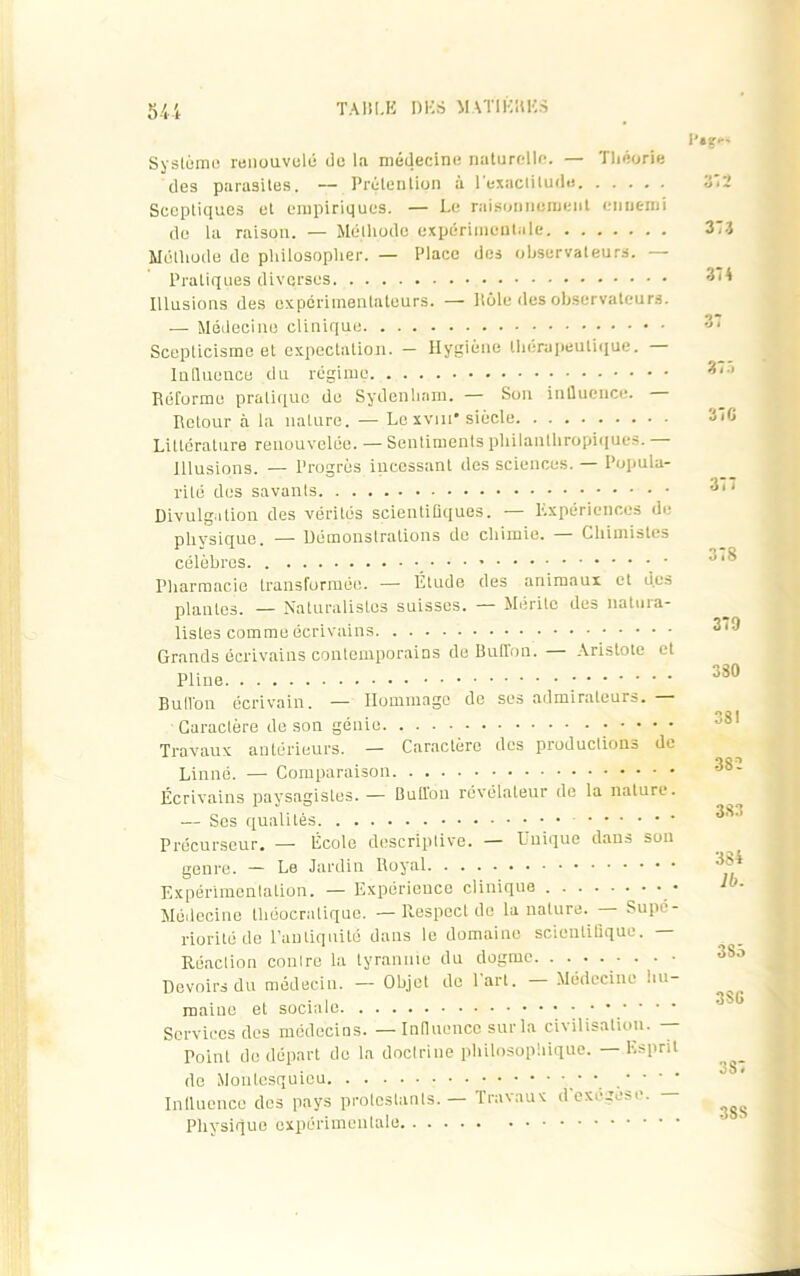 54-t Système renouvelé de la médecine naturelle. — Théorie des parasites. -- Prétention à l'exactitude Sceptiques et empiriques. — Le raisonnement enuc-mi de la raison. — Méthode expérimentale Méthode de philosopher. — Place des observateurs. — Pratiques diverses Illusions des expérimentateurs. — Pôle des observateurs. — Médecine clinique Scepticisme et expectation. - Hygiène thérapeutique. — Influence du régime Réforme pratique de Sydenham. — Son influence. — Retour à la nature. — Le xvtn* siècle Lillorature renouvelée. — Sentiments philanthropiques. — Illusions. — Progrès incessant des sciences. — Popula- rité des savanls Divulgation des vérités scientifiques. — Expériences de physique. — Démonstrations de chimie. Chimistes célèbres Pharmacie transformée. — Étude des animaux et des plantes. — Naturalistes suisses. Mérité des natura- listes comme écrivains Grands écrivains conlemporains de Buflon. Aristote et Pline ; Buflon écrivain. — Hommage de ses admirateurs. — Caractère de son génie Travaux antérieurs. — Caractère des productions de Linné. — Comparaison Écrivains paysagistes. — Buflon révélateur de la nature. — Ses qualités Précurseur. — École descriptive. — Unique dans sou genre. — Le Jardin Royal Expérimentation. — Expérience clinique Médecine tliéocratique. —Respect de la nature. Supé- riorité de l'antiquité dans le domaine scientifique. — Réaction contre la tyrannie du dogme • • • • Devoirs du médecin. —- Objet de lart. Médecine hu- maine et sociale • ’ * Services des médecins. — Influence sur la civilisation. — Point de départ do la doctrine philosophique. — Esprit de Montesquieu Influence des pays protestants. — Travaux dexégese. - Physique expérimentale P»?-- 373 374 377 370 377 378 379 330 381 38 ï 383 384 lb. 3S5 3SG 3S7 3SS