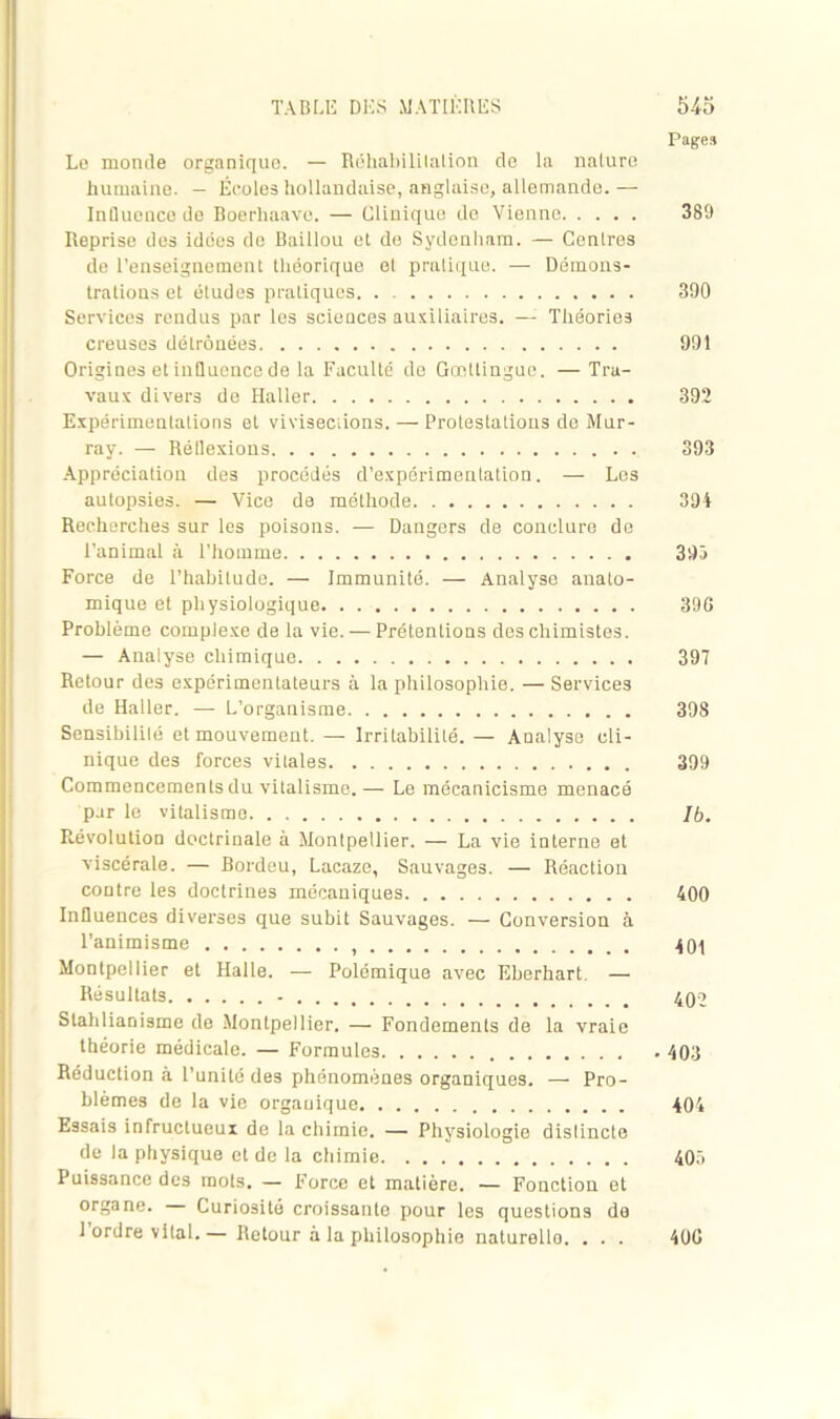 Pages Le monde organiques. — Réhabililation de la nature humaine. — Écoles hollandaise, anglaise, allemande.— Influence de Boerhaavc. — Clinique de Vienne 389 Reprise des idées do Baiilou et de Sydenham. — Centres de l’enseignement théorique et pratique. — Démons- trations et études pratiques 300 Services rendus par les sciences auxiliaires. — Théories creuses détrônées 991 Origines et influence de la Faculté de Gœttingue. — Tra- vaux divers de Haller 392 Expérimentations et vivisections. — Protestations de Mur- ray. — Rétlexions 393 Appréciation des procédés d’expérimentation. — Les autopsies. — Vice de méthode 394 Recherches sur les poisons. — Dangers de conclure de l’animal à l’homme 395 Force de l’habitude. — Immunité. — Analyse anato- mique et physiologique 39G Problème complexe de la vie. — Prétentions des chimistes. — Analyse chimique 397 Retour des expérimentateurs à la philosophie. — Services de Haller. — L’organisme 398 Sensibilité et mouvement. — Irritabilité. — Analyse cli- nique des forces vitales 399 Commencements du vitalisme.— Le mécanicisme menacé par le vitalisme 76. Révolution doctrinale à Montpellier. — La vie interne et viscérale. — Bordeu, Lacaze, Sauvages. — Réaction contre les doctrines mécaniques 400 Influences diverses que subit Sauvages. — Conversion à l’animisme 401 Montpellier et Halle. — Polémique avec Eherhart. — Résultats - 402 Slahlianisme de Montpellier. — Fondements de la vraie théorie médicale. — Formules 403 Réduction à l’unité des phénomènes organiques. — Pro- blèmes de la vie organique 404 Essais infructueux de la chimie. — Physiologie distincte de la physique et de la chimie 405 Puissance des mots. — Force et matière. ■— Fonction et organe. Curiosité croissante pour les questions de 1 ordre vital.— Retour à la philosophie naturello. . . . 400