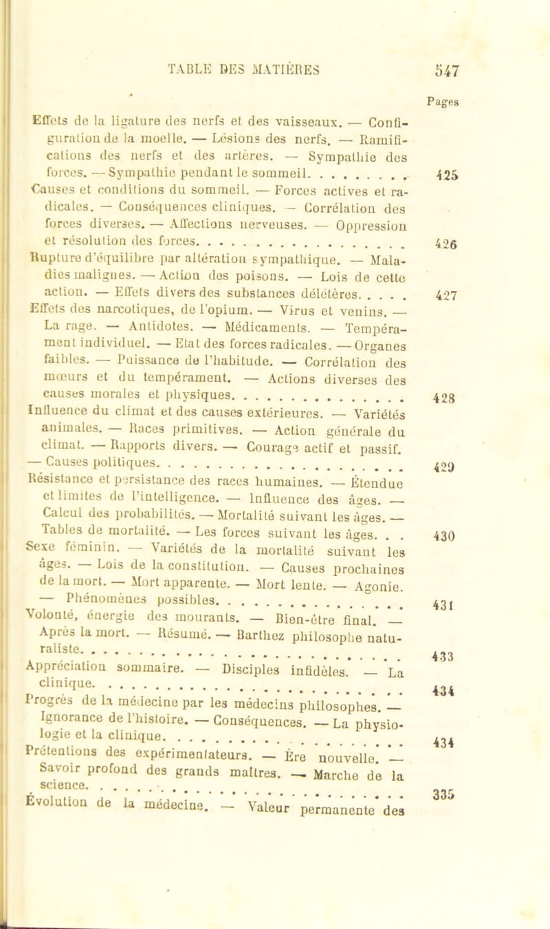 Effets de la ligature dos nerfs et des vaisseaux. — Confl- guratioude la moelle. — Lésions des nerfs. — Ramifi- cations des nerfs et des artères. — Sympathie des forces. — Sympathie pendant le sommeil Causes et conditions du sommeiL. — Forces actives et ra- dicales. — Conséquences cliniques. — Corrélation des forces diverses. — Affections nerveuses. — Oppression et résolution des forces Rupture d’équilibre par altération s ympathique. — Mala- dies malignes. — Action des poisons. — Lois de cette action. — Effets divers des substances délétères Effets des narcotiques, de l'opium. — Virus et venins. La rage. — Antidotes. — Médicaments. — Tempéra- ment individuel. — Etat des forces radicales. —Organes faibles. — Puissance de l’habitude. — Corrélation des mœurs et du tempérament. — Actions diverses des causes morales et physiques Influence du climat et des causes extérieures. — Variétés animales. — Races primitives. — Action générale du climat. — Rapports divers. — Courage actif et passif. — Causes politiques Résistance et persistance des races humaines. — Étendue et limites de l'intelligence. — Influence des âges. — Calcul des probabilités. — Mortalité suivanL les âges. Tables de mortalité. - - Les forces suivant les âges. . . Sexe féminin. Variétés de la mortalité suivant les âges. Lois de la constitution. — Causes prochaines de la mort. — Mort apparente. — Mort lente. — Agonie. — Phénomènes possibles Volonté, énergie des mourants. — Bien-être final. — Après la mort. — Résumé. — Barthez philosophe natu- raliste Appréciation sommaire. — Disciples infidèles. — ’lÛ clinique Progrès de la médecine par les médecins philosophes. — Ignorance de l’histoire. — Conséquences. — La physio- logie et la clinique Prétentions des expérimenlateurs. — Ère nouvelle! — Savoir profond des grands maîtres. — Marche de la science Evolution de la médecine. - Valeur'permanente'des Pages «5 426 427 428 429 430 431 433 434 434 335