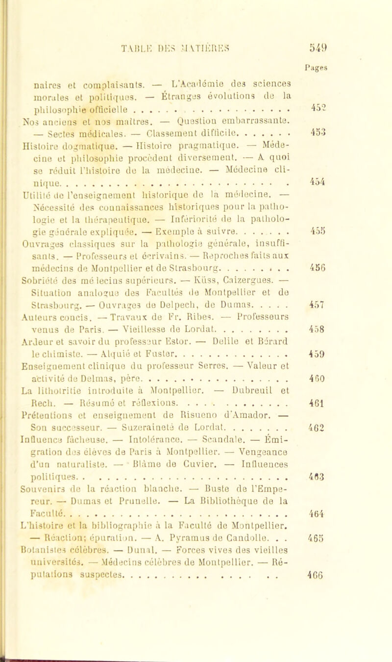 Pages naires et complaisants. — L'Académie des sciences morales et politiques. — Étranges évolutions cle la philosophie officiel le 4a- Nos anciens et nos maîtres. — Quostiou embarrassante. — Sectes médicales. — Classement diflicilo 453 Histoire dogmatique. — Histoiro pragmatique. — Méde- cine et philosophie procèdent diversement. — A. quoi se réduit l’histoire de la médecine. — Médecine cli- nique 454 Dtililé do l’enseignement historique de la médecine. — Nécessité des connaissances historiques pour la patho- logie et la thérapeutique. — Infériorité de la patholo- gie générale expliquée. — Exemple à suivre 455 Ouvrages classiques sur la pathologie générale, insuffi- sants. — Professeurs et écrivains. — Reproches faits aux médecins de Montpellier et do Strasbourg . . 456 Sobriété des mé lecins supérieurs. — Iviiss, Cnizergues. — Situation analogue des Facultés de Montpellier et de Strasbourg. — Ouvrages de Delpech, do Dumas 457 Auteurs concis. —-Travaux de Fr. Ribes. — Professeurs venus de Paris. — Vieillesse de Lordat 458 Ardeur et savoir du professeur Estor. — Delile et Bdrard le chimiste. —- Alquié et Fuster 459 Enseignement clinique du professeur Serres. —Valeur et activité de Delmas, père 460 La lithotritie introduite à Montpellier. — Dubreuil et Rech. — Résumé et réflexions 461 , Prétentions et enseignement de Risueno d’Amador. — Son successeur. — Suzeraineté de Lordat 462 Influence fâcheuse. — Intolérance. — Scandale. — Émi- gration des élèves de Paris à Montpellier. — Vengeance d’un naturaliste. — Blâme de Cuvier. — Influences politiques 483 Souvenirs de la réaction blanche. — Buste de l’Empe- reur. — Dumas et Prunelle. — La Bibliothèque de la Faculté 464 L'histoire et la bibliographie à la Faculté do Montpellier. — Réaction; épuration. — A. Pyramus de Candolle. . . 465 Botanistes célèbres. — Dunnl. — Forces vives des vieilles universités. — Médecins célèbres de Montpellier. — Ré- putations suspectes 466