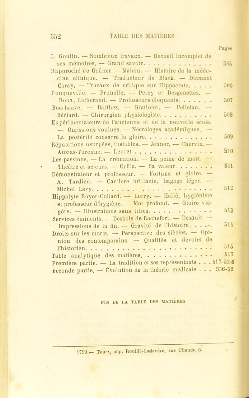 i’agfri J. Goulin. —Nombreux travaux. — Recueil incomplet de ses mémoires. — Grand savoir 505 Rapproché de Grüner. —Malion. — Histoire de la méde- cine clinique. — Traducteur de Ulack. — Diamant Coray. — Travaux de critique sur Hippocrate 506 Pouqueville. — Prunelle. — Percy et Desgenettes. — Roux, Riclierand. — Professeurs éloquents 507 Boeihaave. — Barthez. — Gralioiet. — Pelletan. — Béclard. — Chirurgien physiologiste 508 Expérimentateurs de l'ancienne et de la nouvelle école. — Omissions voulues. — Nécrologes académiques. — La postérité consacre la gloire 509 Réputations usurpées, instables. — Jenner. — Chervin.— Auzias-Turenne. — Leuret 510 Les passions. — La crémation. —- La peine de mort. — Théâtre et acteurs. — Orfita. — Sa valeur 511 Démonstrateur et professeur. — Fortune et gloire. — A. Tardieu. — Carrière brillante, bagage léger. — Michel Lévy 512 Hippolyle Royer-Collard. — Lorry. — Hallé, hygiéniste et professeur d’hygiène. — Mot profond. — Gloire via- gère. — Illustrations sans litres 513 Services éminents. ■— Desbois de Rochefort. — Desault. — Impressions de la fin. — Gravité de i’histoire. . . 514 Droits sur les morts. — Perspective des siècles. — Opi- nion des contemporains. — Qualités et devoirs de l’historien J,5 Table analytique des matières 51/ Première partie. — La tradition et ses représentants . . .517-53 6 Seconde partie. — Évolution de la théorie médicale . . . 536-52 FIN DE I.A TABLE DES MATIÈRES 1799.— Tourf, imp. Rouillé-Ludevéïe, rue Chaude, (j.