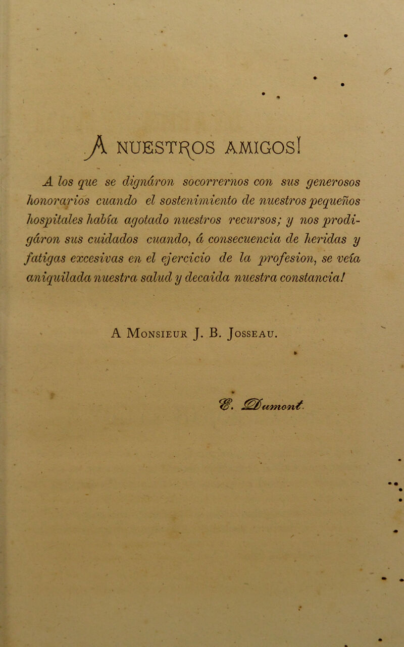 JK NUESTÍ^OS AMIGOSi A los que se dignaron socorrernos con sus generosos honorarios cuando el sostenimiento de nuestros pequeños hospitales había agotado nuestros recursos; y nos prodi- garon sus cuidados cuando^ á consecuencia de heridas y fatigas excesivas en el ejercicio de la profesión^ se veía aniquilada nuestra salud y decaida nuestra constancia! A Monsieur J. B. Josseau. s ¥