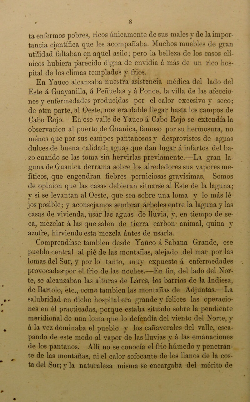 ta enfermos pobres, ricos únicamente de sus males y de la impor- tancia científica que les acompañaba. Muchos muebles de gran utilidad faltaban en aquel asilo; pero la belleza de los casos clí- nicos hubiera parecido digna de envidia á más de un rico hos- pital de los climas templados y frios. En Yauco alcanzaba nuestra asistencia médica del lado del Este á Guayanilla, á Peñuelas y á Ponce, la villa de las afeccio- nes y enfermedades producidas por el calor excesivo y seco; de otra parte, al Oeste, nos era dable llegar hasta los campos de Cabo Rojo, En ese valle de Yauco á Cabo Rojo se extendía la observación al puerto de Guanica, famoso por su hermosura, no raénos que por sus campos pantanosos y desprovistos de ag.uas dulces de buena calidad; aguas que dan lugar á infartos del ba- . zo cuando se las toma sin hervirlas previamente.—La gran la- guna de Guanica derrama sobre los alrededores sus vapores me- fíticos, que engendran fiebres perniciosas gravísimas.^ Somos de Opinión que las casas debieran situarse al Este' de la laguna; y si se levantan al Oeste, que sea sobre una loma y lo más lé- jos posible; y aconsejamos sembrar árboles entre la laguna y las casas de vivienda, usar las aguas de lluvia, y, en tiempo de se- ca, mezclar á las que salen de tierra carbón’ animal, quina y azufre, hirviendo esta mezcla ántes de usarla. Comprendíase también desde Yauco á Sabana Grande, ese pueblo central al pié de las montañas, alejado del mar por las lomas del Sur, y por lo tanto, muy expuesto á enfermedades provocadas-por el frió de las noches.—En fin, del lado del Nor- te, se alcanzaban las alturas de Láres, los barrios de la Indiesa, de Bartolo, etc., como también las montañas de Adjuntas.—La salubridad en dicho hospital era grande y felices las operacio- nes en él practicadas, porque estaba situado sobre la pendiente meridional de una loma que lo defendía del viento del Norte, y á la vez dominaba el pueblo y los cañaverales del valle, esca- pando de este modo al vapor de las lluvias y á las emanaciones de los pantanos. Allí no se conocía el frió húmedo y penetran- te de las montañas, ni el calor sofocante de los llanos de la cos- ta del Sur; y la naturaleza misma se encargaba del mérito de