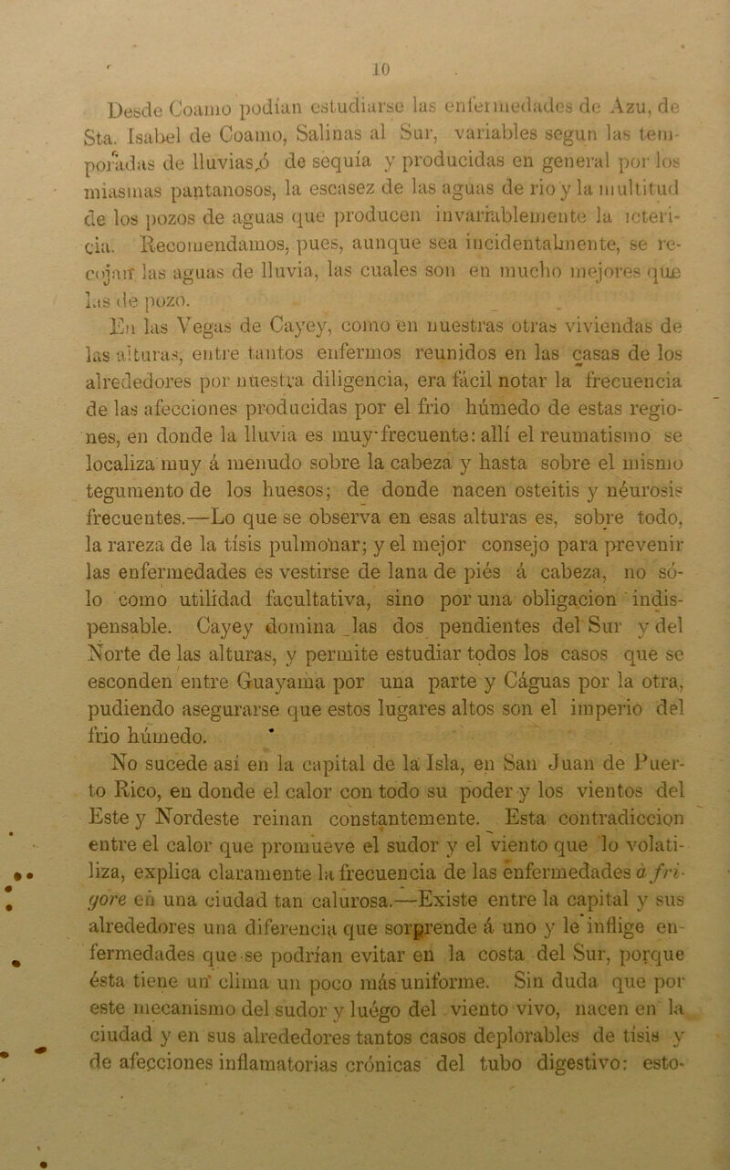 Desde Coamo podían estudiarse las eníermedades de Azu, de Sta. ísaliel de Coamo, Salinas al Sur, variables según las tem- ponidas de lluviasde sequía y producidas en general poi- los miasmas pantanosos, la escasez de las aguas de rio y la multitud de los pozos de aguas que producen invarrablemente la icteri- cia. Eecomendamos, pues, aunque sea incidentabnente, se re- cojan las aguas de lluvia, las cuales son en mucho mejores que Lts de pozo. En las Vegas de Cayey, como en nuestras otras viviendas de las alturas, entre tantos enfermos reunidos en las casas de los alrededores por nuestra diligencia, era fácil notar la frecuencia de las afecciones producidas por el frió húmedo de estas regio- nes, en donde la lluvia es muy frecuente: allí el reumatismo se localiza muy á menudo sobre la cabeza y hasta sobre el mismo tegumento de los huesos; de donde nacen osteítis y neurosis frecuentes.—Lo que se observa en esas alturas es, sobre todo, la rareza de la tisis pulmo'nar; y el mejor consejo para prevenir las enfermedades es vestirse de lana de piés á cabeza, no só- lo como utilidad facultativa, sino por una obligación ' indis- pensable. Cayey domina _las dos pendientes del Sur y del Norte de las alturas, y permite estudiar todos los casos que se esconden entre Guayama por una parte y Cáguas por la otra, pudiendo asegurarse que estos lugares altos son el imperio del frió húmedo. No sucede asi en la capital de la Isla, en San Juan de Puer- to Rico, en donde el calor con todo su poder y los vientos del Este y Nordeste reinan constantemente. Esta contradicción entre el calor que promueve el sudor y el viento que lo volati- liza, explica claramente la frecuencia de las enfermedades áfri- (jore eñ una ciudad tan calurosa.—-Existe entre la capital y sus alrededores una diferencia que sorprende á uno y le inflige en- fermedades que se podrían evitar en la costa del Sur, porque ésta tiene un* clima un poco más uniforme. Sin duda que por este mecanismo del sudor y luégo del viento vivo, nacen en la ciudad y en sus alrededores tantos casos deplorables de tisis y de afecciones inflamatorias crónicas del tubo digestivo: esto-