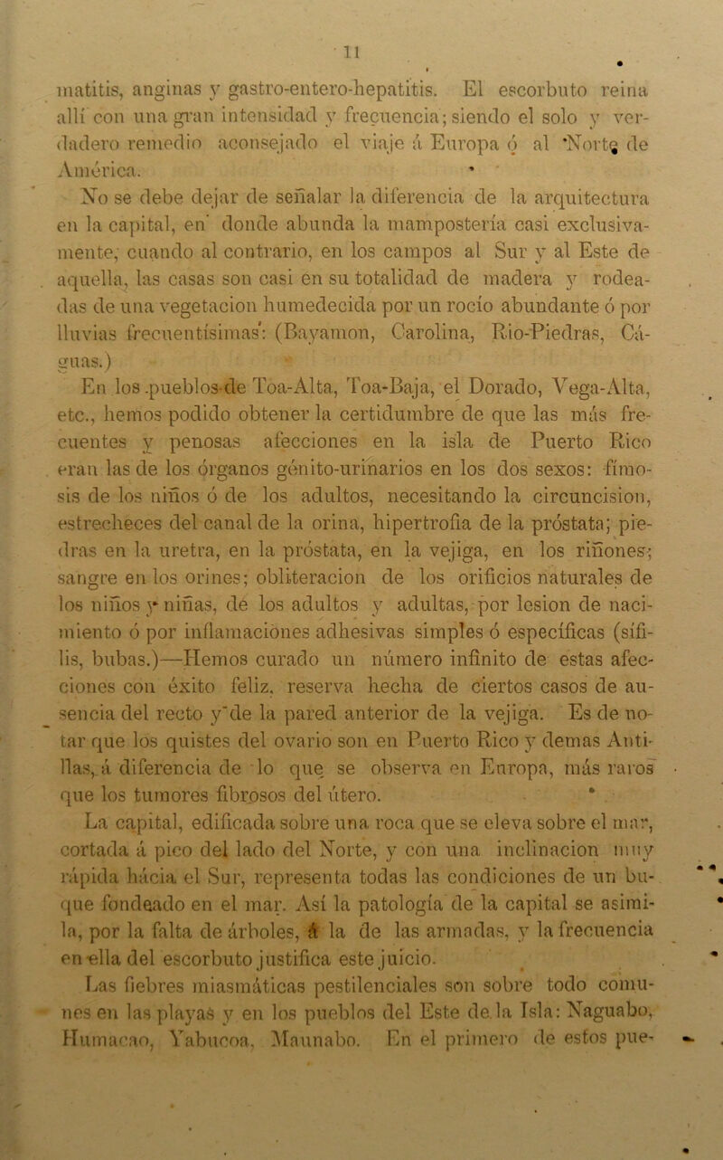 inatitis, anginas y gastro-entero-hepatitis. El escorbuto reina allí con una gi’an intensidad y frecuencia; siendo el solo y ver- dadero remedio aconsejado el viaje á Europa ó al 'Nortg de América. No se debe dejar de señalar la diferencia de la arquitectura en la ca])ital, en donde abunda la mampostería casi exclusiva- mente, cuando al contrario, en los campos al Sur y al Este de aquella, las casas son casi en su totalidad de madera y rodea- das de una vegetación humedecida por un rocío abundante ó por lluvias frecuentísimas: (Bayarnon, Carolina, R.io-Piedras, Cá- guas.) En los .pueblos-de Toa-Alta, Toa-Baja, el Dorado, Vega-Alta, etc., hemos podido obtener la certidumbre de que las más fre- cuentes y penosas afecciones en la isla de Puerto Rico eran las de los órganos génito-urinarios en los dos sexos: fimo- sis de los niños ó de los adultos, necesitando la circuncisión, estrecheces del canal de la orina, hipertrofia de la próstata; pie- dras en la uretra, en la próstata, en la vejiga, en los riñones; sangre en los orines; obliteración de los orificios naturales de los niños 3-niñas, dé los adultos y adultas,-por lesión de naci- juiento ó por inílamaciónes adhesivas simples ó específicas (sífi- lis, bubas.)—Hemos curado un número infinito de estas afec- ciones con éxito feliz, reserva hecha de ciertos casos de au- sencia del recto y'de la pared anterior de la vejiga. Es de no- tar fjue los quistes del ovario son en Puerto Rico y demas Anti- llas,, á diferencia de lo que se observa en Europa, más raros • que los tumores fibrosos del útero. * . La capital, edificada sobre una roca que se eleva sobre el mar, cortada á pico del lado del Norte, y con una inclinación muy rápida hácia el Sur, representa todas las condiciones de un bu- ([ue fondeado en el mar. Así la patología de la capital se asimi- la, por la falta de árboles, á la de las armadas, y la frecuencia enella del escorbuto justifica este juicio. Las fiebres miasmáticas pestilenciales son sobre todo comu- nes en las playas y en los pueblos del Este de la Isla: Naguabo, Humacao, Yabiicoa. iUaunabo. En d primero de estos pue-