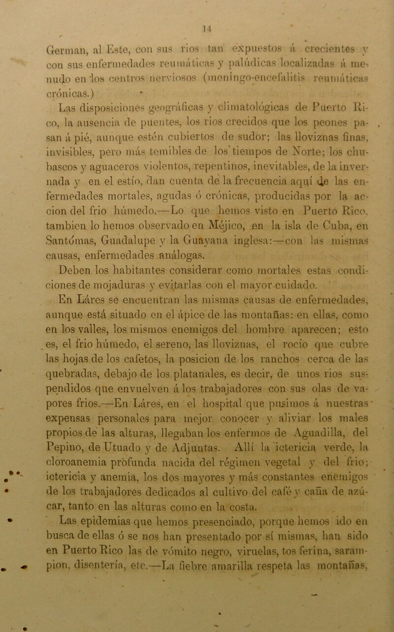 Germán, al Este, con sus ríos tan expuestos á crecientes y con sus enfermedades reumáticas y palúdicas localizadas á me^ ninjlo en'los centros nerviosos (meningo-encelálitis reumáticas crónicas.) Las disposiciones geográficas y climatológicas de Puerto lli- co, la ausencia de puentes, los rios crecidos que los peones pa- san á pié, aunque estén cubiertos de sudor; las lloviznas finas, invisibles, pero más temibles de los'tiempos de Norte; los chu- bascos y aguaceros violentos, repentinos, inevitables, de la inver- nada y en el estío, dan cuenta de la frecuencia aquí de las en- fermedades mortales, agudas ó crónicas, producidas por la ac- ción del frió húmedo.—Lo que hemos visto en Puerto Rico, también lo hemos observado en Méjico, en la isla de Cuba, en Santómas, Guadalupe y la Guayana inglesa:—con las mismas causas, enfermedades análogas. Deben los habitantes considerar como mortales estas condi- ciones de mojaduras y evitarlas con el mayor-cuidado. En Lares se encuentran las mismas causas de enfermedades, aunque está situado en el ápice de las montañas: en ellas, como en los valles, los mismos enemigos del hombre aparecen; esto es, el frió húmedo, el sereno, las lloviznas, el rocío que cubre las hojas de los cafetos, la posición de los ranchos cerca de las quebradas, debajo de los platanales, es decir, de unos rios sus- pendidos que envuelven á los trabajadores con sus olas de va- pores frios.—En Láres, en el hospital que pusimos á nuestras expensas personales para mejor conocer y aliviar los males propios de las alturas, llegaban los enfermos de Aguadilla, del Pepino, deIJtuado y de Adjuntas. Allí la ictericia verde, la cloroanemia profunda nacida del régimen vegetal y del frió; ictericia y anemia, los dos ma3mres y más constantes enemigos de los trabajadores dedicados al cultivo del café y cana de azú- car, tanto en las alturas como en la costa. Las epidemias que hemos presenciado, porque hemos ido en busca de ellas ó se nos han presentado por sí mismas, han sido en Puerto Rico las de vómito negro, viruelas, tos ferina, saram- pión, disentería, etc.—La fiebre amarilla respeta las montañas.
