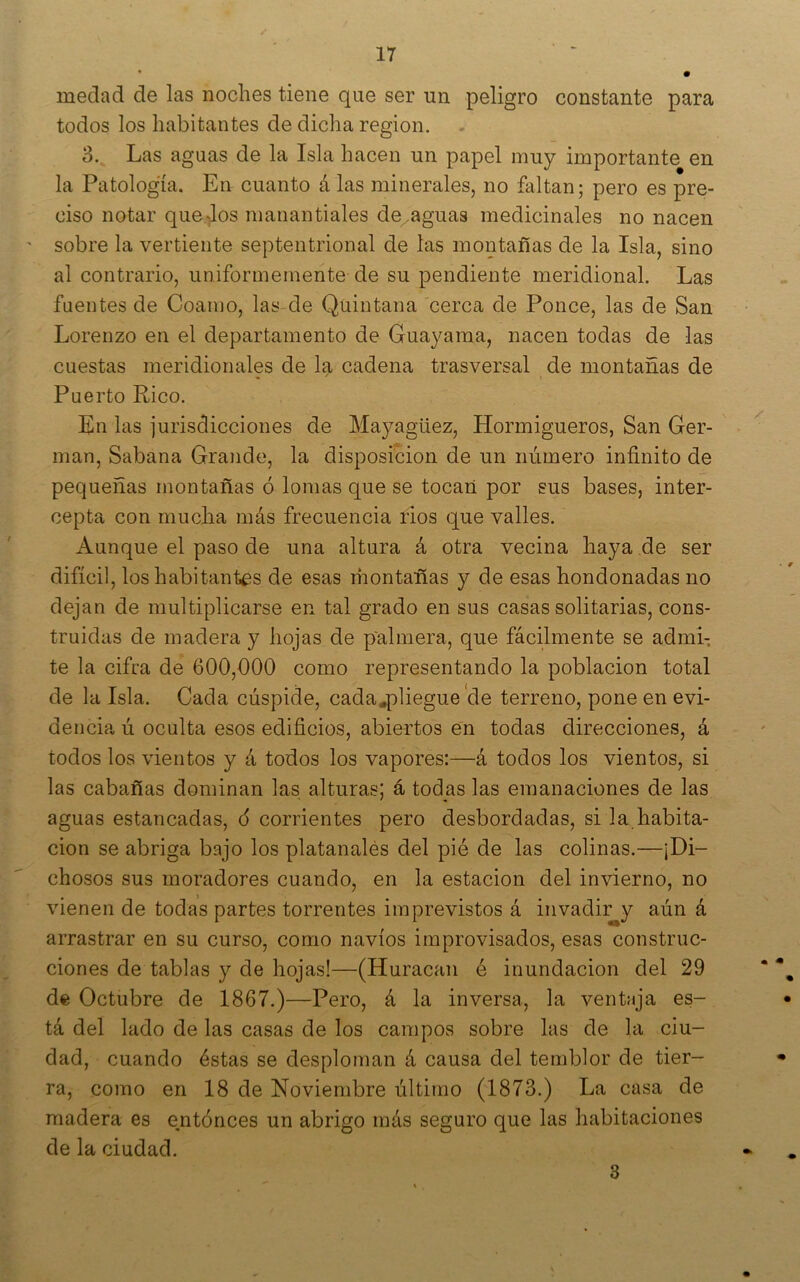 medad de las noches tiene que ser un peligro constante para todos los habitantes de dicha región. 3. Las aguas de la Isla hacen un papel muy importante en la Patología. En cuanto á las minerales, no faltan; pero es pre- ciso notar quedos manantiales de,aguas medicinales no nacen sobre la vertiente septentrional de las montañas de la Isla, sino al contrario, uniformemente de su pendiente meridional. Las fuentes de Coamo, las de Quintana cerca de Ponce, las de San Lorenzo en el departamento de Guayaraa, nacen todas de las cuestas meridionales de la cadena trasversal de montañas de Puerto Rico. En las jurisdicciones de Mayagüez, Hormigueros, San Ger- mán, Sabana Grande, la disposición de un número infinito de pequeñas montañas ó lomas que se tocan por sus bases, inter- cepta con mucha más frecuencia ños que valles. Aunque el paso de una altura á otra vecina haya de ser difícil, los habitantes de esas niontañas y de esas hondonadas no dejan de multiplicarse en tal grado en sus casas solitarias, cons- truidas de madera y hojas de palmera, que fácilmente se admi- te la cifra de 600,000 como representando la población total de la Isla. Cada cúspide, cada^pliegue'de terreno, pone en evi- dencia ú oculta esos edificios, abiertos en todas direcciones, á todos los vientos y á todos los vapores:—á todos los vientos, si las cabañas dominan las alturas; á todas las emanaciones de las aguas estancadas, ó corrientes pero desbordadas, si la habita- ción se abriga bajo los platanalés del pié de las colinas.—¡Di- chosos sus moradores cuando, en la estación del invierno, no vienen de todas partes torrentes imprevistos á invadir y aún á arrastrar en su curso, como navios improvisados, esas construc- ciones de tablas y de hojas!—(Huracán é inundación del 29 de Octubre de 1867.)—Pero, á la inversa, la ventaja es- tá del lado de las casas de los campos sobre las de la ciu- dad, cuando éstas se desploman á causa del temblor de tier- ra, como en 18 de Noviembre último (1873.) La casa de madera es entonces un abrigo más seguro que las habitaciones de la ciudad. 3