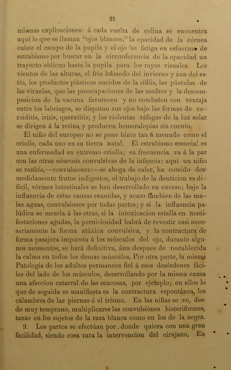miañas explicaciones: á cada vuelta de colina se encuentra aquí lo que se llaman “ojos blancos;” la opacidad de la córnea cubre el campo de la pupila y el ojo ^se fatiga en esfuerzo» de estrabismo por buscar en |a circunferencia de la opacidad un trayecto oblicuo hasta la pupila para los rayos visuales. Los vientos de las alturas, el frió húmedo del invierno y áun deles- tío, los productos plásticos nacidos de la sífilis, las pústulas de las viruelas, que las preocupaciones de las madres y la descom- posición de la vacuna favorecen y no combaten con ventaja entre los labriegos, se disputan sus ojos bajo las formas de co- roiditis, iritis, queratitis; y las violentas ráfagas de la luz solar se dirigen á la retina, y producen hemeralopias sin cuento. El niño del europeo no se pone bizCo tan á menudo como el criollo, cada uno en su tierra natal. El estrabismo esencial es una enfermedad en extremo criolla; su frecuencia va á la par con las otras néurosis convulsivas de la infancia: aquí un niño se resfría,—convulsiones:—se ahoga de calor, ha comido des- medidamente frutos indigestos, el trabajo de la dentición es di- fícil, vérmes intestinales se han desarrollado en exceso; bajo la influencia de estas causas reunidas, y acaso tlS-mbien de las ma- las aguas, convulsiones por todas partes; y si la influencia pa- lúdica se mezcla á las otras, si la intoxicación estalla en mani- festaciones agudas, la perniciosidad habrá de revestir casi nece- sariamente la forma atáxica convulsiva, y la contracfura de forma pasajera impuesta á los músculos del ojo, durante algu- nos momentos, se hará definitiva, áun después de restablecida la calma en todos los demas músculos. Por otra parte, la misii^i Patología de los adultos permanece fiel á esos desórdenes fáci- les del lado de los músculos, desarrollando por la misma causa una afección catarral de las mucosas, por ejemplo; en ellos lo que de seguida se manifiesta es la contractura espontánea, los calambres de las piernas ó el trismo. En las niñas se ve, des- de muy temprano, multiplicarse las convulsiones histeriformes, tanto en los sujetos de la raza blanca como en los de la negra. 9. Los partos se efectúan por donde quiera con una gran facilidad, siendo cosa rara la intervención del cirujano. En