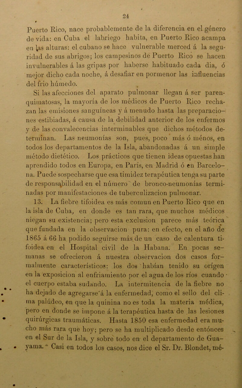 Puerto Pico, nace probablemente de la diferencia en el género de vida: en Cuba el labriego habita, en Puerto Rico acampa en ]¿\s alturas: el cubano se hace vulnerable merced á la segu- ridad de sus abrigos; los campesinos de Puerto Rico se hacen invulnerables á las gripas por haberse habituado cada dia, ó mejor dicho cada noche, á desafiar en pormenor las influencias del frió húmedo. Si las afecciones del aparato pulmonar llegan á ser paren- quimatosas, la mayoría de los médicos de Puerto Rico recha- zan las emisiones sanguíneas y á menudo hasta las preparacio- nes estibiadas, á causa de la debilidad anterior de los enfermos y de las convalecencias interminables que dichos métodos de- terminan. Las neumonías son, pues, poco más ó ménos, en todos los departamentos de la Isla, abandonadas á un simple método dietético. Los prácticos que tienen ideas opuestas han aprendido todos en Europa, en París, en Madrid ó en Barcelo- na. Puede sospecharse que esa timidez terapéutica tenga su parte de responsabilidad en el número de bronco-neumonías termi- nadas por manifestaciones de tuberculización pulmonar. 13. La fiebre tifoidea es más común en Puerto Rico que en la isla de Cuba^ en donde es tan rara, que muchos médicos niegan su existencia; pero esta exclusión parece más teórica que fundada en la observación pura: en efecto, en el año de 1865 á 66 ha podido seguirse más de un caso de calentura ti- foidea en el Hospital civil de la Habana. En pocas se- manas se ofrecieron á nuestra obsérvacion dos casos for- malmente característicos: los dos habían tenido su origen en la exposición al enfriamiento por el agua de los ríos cuando • el cuerpo estaba sudando. La intermitencia de la fiebre no ha dejado de agregarse’á la enfermedad, como el sello del cli- ma palúdeo, en que la quinina no es toda la materia médica, pero en donde se impone á la terapéutica hasta de las lesiones quirúrgicas traumáticas. Hasta 1850 esa enfermedad era mu- cho más rara que hoy; pero se ha multiplicado desde entónces en el Sur de la Isla, y sobre todo en el departamento de Gua- yama. Casi en todos los casos, nos dice el Sr. Dr. Blondet, rué-