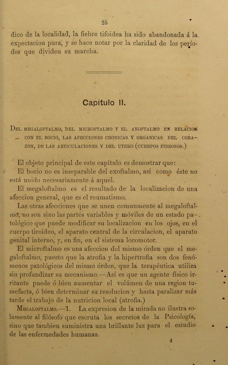 dico de la localidad, la fiebre tifoidea ha sido abandonada á la expectación pura,' y se hace notar por la claridad de los perío- dos que dividen su marcha. Capítulo I!. « Del MEGALOFTALMO, DEL MICROFTALMO Y EL ANOFTALMO EN RELACION — CON EL BOCIO, LAS AFECCIONES CRONICAS Y ORGANICAS DEL CORA- ZON, DE LAS ARTICULACIONES Y DEL UTERO (cUERPOS FIBROSOS.) El objeto principal de este capítulo es demostrar que: El bocio no es inseparable del exoftalmo, así como éste no está unido necesariamente á aquel. El megaloftalmo es el resultado de la localización de una afección general, que es el reumatismo. Las otras afecciones que se unen comunmente al megaloftal- mo, no son sino las partes variables y móviles de un estado pa-^. tológico que puede modificar su localización en los ojos, en el cuerpo tiroideo, el aparato central de la circulación, el aparato genital interno, y, en fin, en el sistema locomotor. El microftalmo es una afección del mismo orden que el me- galoftalmo, puesto que la atrofia y la hipertrofia son dos fenó- menos patológicos del mismo orden, que la terapéutica utiliza sin profundizar su mecanismo.—Así es que un agente físico ir- ritante puede ó bien aumentar el volumen de una región tu- mefacta, ó bien determinar su resolución y hasta paralizar más tarde el trabajo de la nutrición local (atrofia.) Megaloftalmo.—^1. La expresión de la mirada no ilustra so- lamente al filósofo que escruta los secretos de la Psicología, sino que también suministra una brillante luz para el estudio de las enfermedades humanas. 4