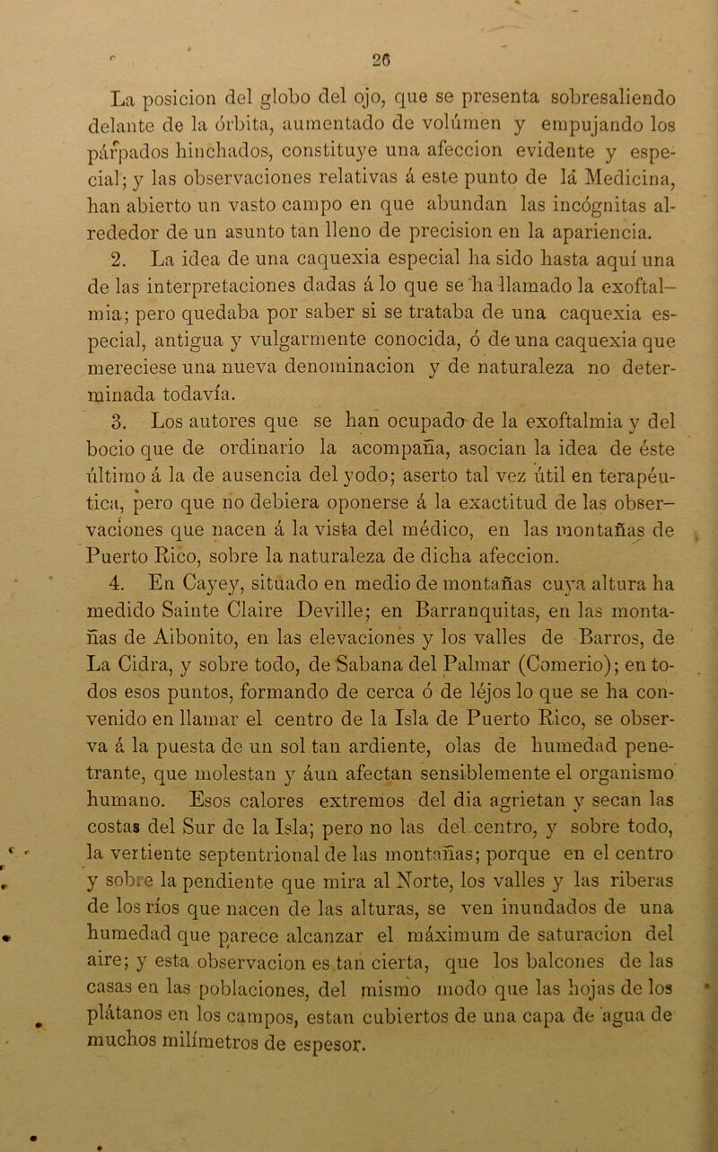 La posición del globo del ojo, que se presenta sobresaliendo delante de la órbita, aumentado de volúmen y empujando los párpados hinchados, constituye una afección evidente y espe- cial; y las observaciones relativas á este punto de lá Medicina, han abierto un vasto campo en que abundan las incógnitas al- rededor de un asunto tan lleno de precisión en la apariencia. 2. La idea de una caquexia especial ha sido hasta aquí una de las interpretaciones dadas á lo que se ha llamado la exoftal- mia; pero quedaba por saber si se trataba de una caquexia es- pecial, antigua y vulgarmente conocida, ó de una caquexia que mereciese una nueva denominación y de naturaleza no deter- minada todavía. 3. Los autores que se han ocupado de la exoftalmia y del bocio que de ordinario la acompaña, asocian la idea de éste último á la de ausencia del yodo; aserto tal vez útil en terapéu- tica, pero que no debiera oponerse á la exactitud de las obser- vaciones que nacen á la vista del médico, en las montañas de Puerto Rico, sobre la naturaleza de dicha afección. 4. En Cayey, situado en medio de montañas cuya altura ha medido Sainte Claire Deville; en Barranquitas, en las monta- ñas de Aibonito, en las elevaciones y los valles de Barros, de La Cidra, y sobre todo, de Sabana del Palmar (Comerlo); en to- dos esos puntos, formando de cerca ó de léjos lo que se ha con- venido en llamar el centro de la Isla de Puerto Rico, se obser- va á la puesta de un sol tan ardiente, olas de humedad pene- trante, que molestan y áun afectan sensiblemente el organismo humano. Esos calores extremos del dia agrietan y secan las costas del Sur de la Isla; pero no las del.centro, y sobre todo, la vertiente septentrional de las montañas; porque en el centro y sobre la pendiente que mira al N”orte, los valles y las riberas de los ríos que nacen de las alturas, se ven inundados de una humedad que parece alcanzar el máximum de saturación del aire; y esta observación es tan cierta, que los balcones de las casas en las poblaciones, del mismo modo que las hojas de los plátanos en los campos, están cubiertos de una capa de agua de muchos milímetros de espesor.