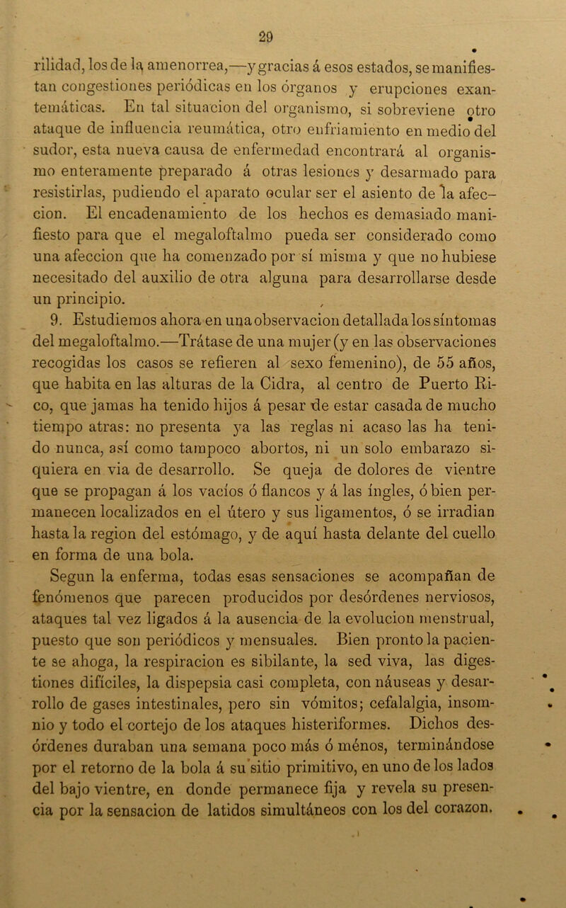 rilidacl, los de la, amenorrea,—y gracias á esos estados, semaniñes- taii congestiones periódicas en los órganos y erupciones exan- temáticas. En tal situación del organismo, si sobreviene otro ataque de influencia reumática, otro enfriamiento en medio del sudor, esta nueva causa de enfermedad encontrará al organis- mo enteramente preparado á otras lesiones y desarmado para resistirlas, pudiendo el aparato ocular ser el asiento déla afec- ción. El encadenamiento de los hechos es demasiado mani- fiesto para que el megaloftalmo pueda ser considerado como una afección que ha comenzado por sí misma y que no hubiese necesitado del auxilio de otra alguna para desarrollarse desde un principio. 9. Estudiemos ahora en una observación detallada los síntomas del megaloftalmo.—Trátase de una mujer (y en las observaciones recogidas los casos se refieren al sexo femenino), de 55 años, que habita en las alturas de la Cidra, al centro de Puerto Ri- co, que jamas ha tenido hijos á pesar de estar casada de mucho tiernpo atras: no presenta ya las reglas ni acaso las ha teni- do nunca, así como tampoco abortos, ni un solo embarazo si- quiera en via de desarrollo. Se queja de dolores de vientre que se propagan á los vacíos ó flancos y á las ingles, ó bien per- manecen localizados en el útero y sus ligamentos, ó se irradian hasta la región del estómago, 3^ de aquí hasta delante del cuello en forma de una bola. Según la enferma, todas esas sensaciones se acompañan de fenómenos que parecen producidos por desórdenes nerviosos, ataques tal vez ligados á la ausencia de la evolución menstrual, puesto que son periódicos 3^ mensuales. Bien pronto la pacien- te se ahoga, la respiración es sibilante, la sed viva, las diges- tiones difíciles, la dispepsia casi completa, con náuseas y desar- ' rollo de gases intestinales, pero sin vómitos; cefalalgia, insom- nio y todo el cortejo de los ataques histeriformes. Dichos des- órdenes duraban una semana poco más ó ménos, terminándose por el retorno de la bola á su’sitio primitivo, en uno de los lados del bajo vientre, en donde permanece fija y revela su presen- cia por la sensación de latidos simultáneos con los del corazón. . ^