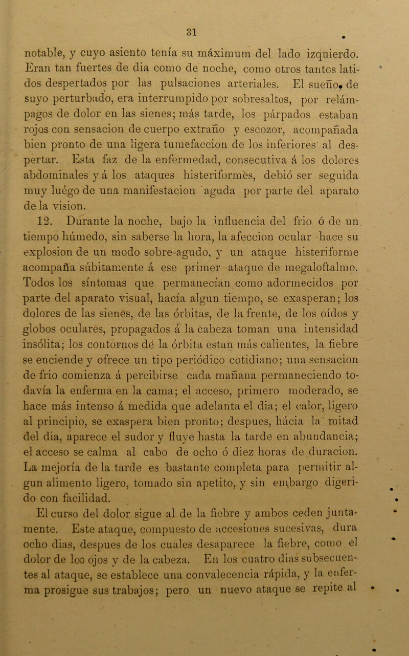 notable, y cuyo asiento tenía su máximum del lado izquierdo. Eran tan fuertes de dia como de noche, como otros tantos lati- dos despertados por las pulsaciones arteriales. El sueño^ de suyo perturbíido, era interrumpido por sobresaltos, por relám- pagos de dolor en las sienes; más tarde, los párpados estaban rojos con sensación de cuerpo extraño y escozor, acompañada bien pronto de una ligera tumefacción de los inferiores' al des- pertar. Esta faz de la enfermedad, consecutiva á los dolores abdominales y á los ataques histeriformes, debió ser seguida muy luégo de una manifestación aguda por parte del aparato de la visión. 12. Durante la noche, bajo la influencia del frió ó de un. tiempo húmedo, sin saberse la hora, la afección ocular hace su explosión de un modo sobre-agudo, y un ataque histeriforme acompaña súbitamente á ese primer ataque de megaloftalmo. Todos los síntomas que permanecían como adormecidos por parte del aparato visual, hacía algún tiempo, se exasperan; los dolores de las sienes, de las órbitas, de la frente, de los oídos y globos oculares, propagados á la cabeza toman una intensidad insólita; los contornos dé la órbita están más calientes, la fiebre se enciende y ofrece un tipo periódico cotidiano; una sensación de frió comienza á percibirse cada mañana permaneciendo to- davía la enferma en la cama; el acceso, primero moderado, se hace más intenso á medida que adelanta el dia; el calor, ligero al principio, se exaspera bien pronto; después, hácia la' mitad del dia, aparece el sudor y fluye hasta la tarde en abundancia; el acceso se calma al cabo de ocho ó diez horas de duración. La mejoría de la tarde es bastante completa para permitir al- gún alimento ligero, tomado sin apetito, y sin embargo digeri- do con facilidad. • El curso del dolor sigue al de la fiebre y ambos ceden junta- mente. Este ataque, compuesto de accesiones sucesivas, dura ocho dias, después de los cuales desaparece la fiebre, como el dolor de loo ojos y de la cabeza. En los cuatro dias subsecuen- tes al ataque, se establece una convalecencia rápida, y la enfer- ma prosigue sus trabajos; pero un nuevo ataque se repite al •
