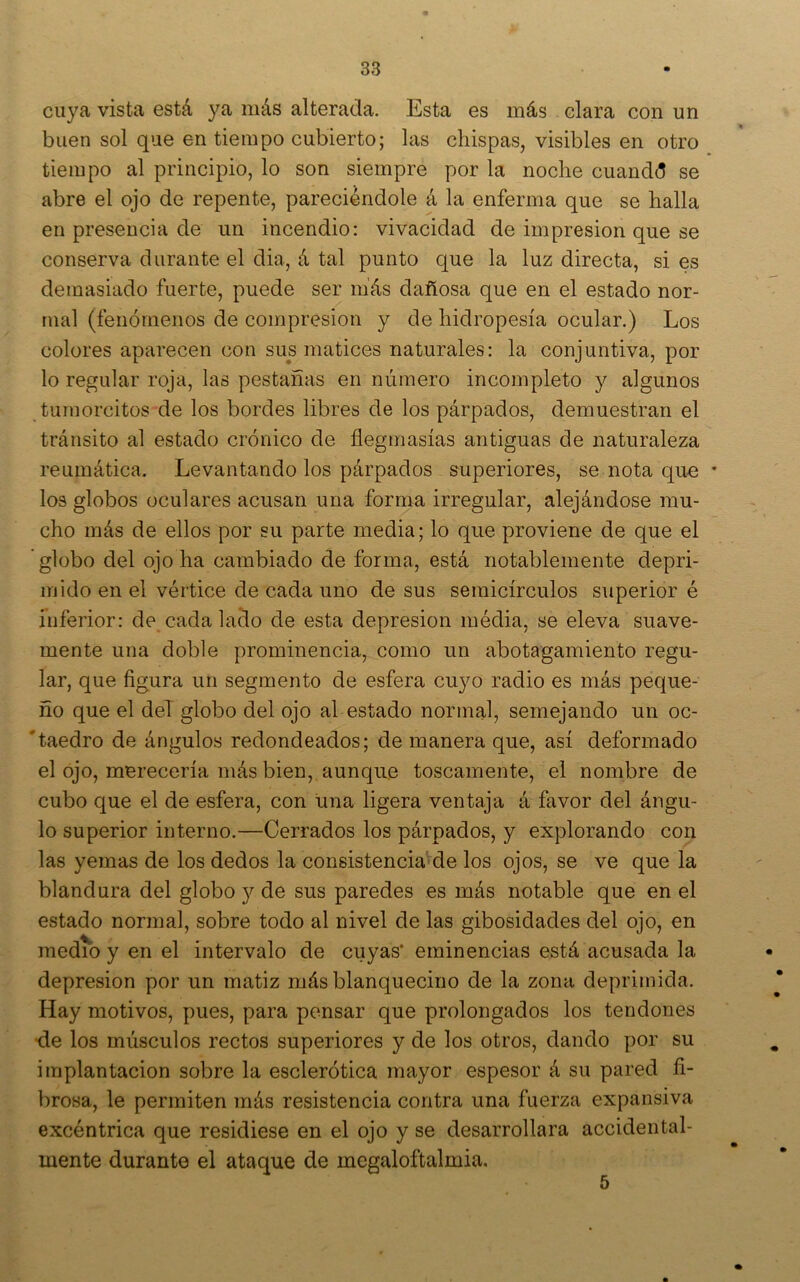 cuya vista está }^a más alterada. Esta es más clara con un buen sol que en tiempo cubierto; las chispas, visibles en otro tiempo al principio, lo son siempre por la noche cuandd se abre el ojo de repente, pareciéndole á la enferma que se halla en presencia de un incendio: vivacidad de impresión que se conserva durante el dia, á tal punto que la luz directa, si es demasiado fuerte, puede ser más dañosa que en el estado nor- mal (fenómenos de compresión y de hidropesía ocular.) Los colores aparecen con sus matices naturales: la conjuntiva, por lo regular roja, las pestañas en número incompleto y algunos turnorcitos de los bordes libres de los párpados, demuestran el tránsito al estado crónico de flegmasías antiguas de naturaleza reumática. Levantando los párpados superiores, se nota que * los globos oculares acusan una forma irregular, alejándose mu- cho más de ellos por su parte media; lo que proviene de que el globo del ojo ha cambiado de forma, está notablemente depri- mido en el vértice de cada uno de sus semicírculos superior é inferior: de cada lado de esta depresión média, se eleva suave- mente una doble prominencia, como un abotagamiento regu- lar, que figura un segmento de esfera cuyo radio es más peque- ño que el deT globo del ojo al estado normal, semejando un oc- 'taedro de ángulos redondeados; de manera que, así deformado el ojo, merecería más bien, aunque toscamente, el nombre de cubo que el de esfera, con una ligera ventaja á favor del ángu- lo superior interno.—Cerrados los párpados, y explorando con las yemas de los dedos la consistencm^de los ojos, se ve que la blandura del globo y de sus paredes es más notable que en el estado normal, sobre todo al nivel de las gibosidades del ojo, en medio y en el intervalo de cuyas’ eminencias está acusada la depresión por un matiz más blanquecino de la zona deprimida. Hay motivos, pues, para pensar que prolongados los tendones •de los músculos rectos superiores y de los otros, dando por su implantación sobre la esclerótica mayor espesor á su pared fi- brosa, le permiten más resistencia contra una fuerza expansiva excéntrica que residiese en el ojo y se desarrollara accidental- mente durante el ataque de megaloftalmia. 5