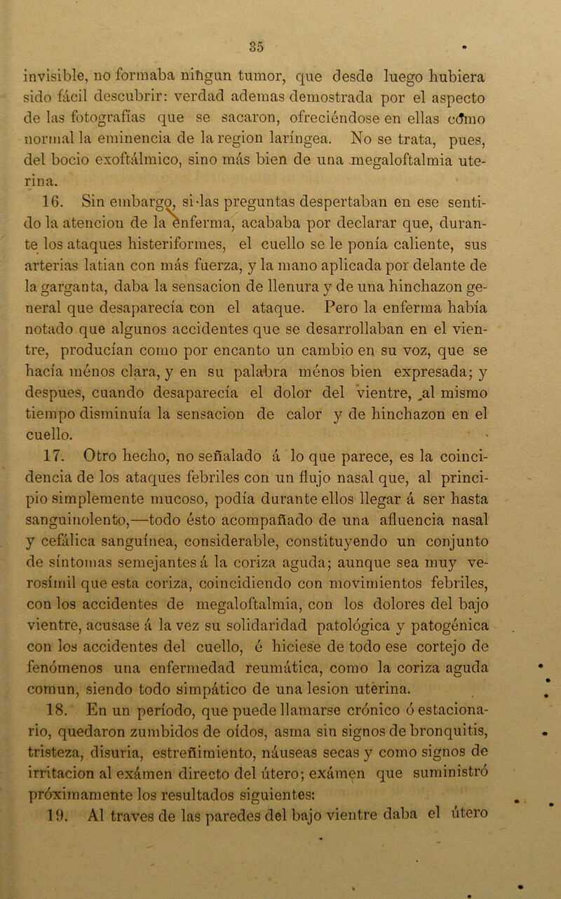 invisible, no formaba nifigun tumor, que desde luego hubiera sido fácil descubrir: verdad ademas demostrada por el aspecto de las fotografías que se sacaron, ofreciéndose en ellas cdmo normal la eminencia de la región laríngea. No se trata, pues, del bocio exoftálmico, sino más bien de una megaloftalmia ute- rina. 16. Sin embargo, sidas preguntas despertaban en ese senti- do la atención de la enferma, acababa por declarar que, duran- te los ataques histeriformes, el cuello se le ponía caliente, sus arterias latian con más fuerza, y la mano aplicada por delante de la garganta, daba la sensación de llenura y de una hinchazón ge- neral que desaparecía con el ataque. Pero la enferma había notado que algunos accidentes que se desarrollaban en el vien- tre, producían como por encanto un cambio en su voz, que se hacía ménos clara, y en su palabra menos bien expresada; y después, cuando desaparecía el dolor del Vientre, ,al mismo tiempo disminuía la sensación de calor y de hinchazón en el cuello. 17. Otro hecho, no señalado á lo que parece, es la coinci- dencia de los ataques febriles con un flujo nasal que, al princi- pio simplemente mucoso, podía durante ellos llegar á ser hasta sanguinolento,—todo ésto acompañado de una afluencia nasal y cefálica sanguínea, considerable, constituyendo un conjunto de síntomas semejantes á la coriza aguda; aunque sea muy ve- rosímil que esta coriza, coincidiendo con movimientos febriles, con los accidentes de megaloftalmia, con los dolores del bajo vientre, acusase á la vez su solidaridad patológica y patogénica con los accidentes del cuello, é hiciese de todo ese cortejo de fenómenos una enfermedad reumática, como la coriza aguda común, siendo todo simpático de una lesión uterina. 18. En un período, que puede llamarse crónico ó estaciona- rio, quedaron zumbidos de oídos, asma sin signos de bronquitis, tristeza, disuria, estreñimiento, náuseas secas y como signos de irritación al exámen directo del útero; exámen que suministró próximamente los resultados siguientes: 19. Al través de las paredes del bajo vientre daba el útero %