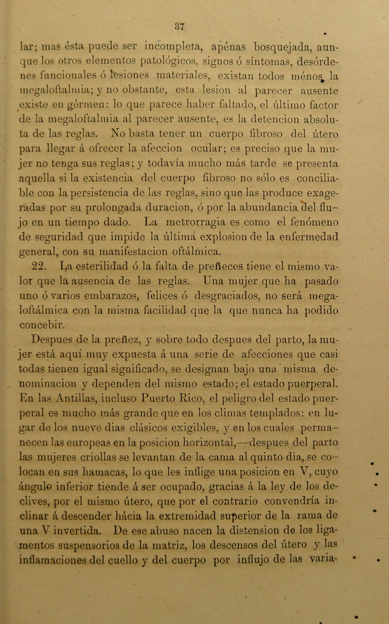 lar; mas ésta puede ser incompleta, apenas bosquejada, aun- que los otros elementos patológicos, signos ó síntomas, desórde- nes funcionales ó lesiones materiales, existan todos méno^ la megaloftalniia; y no obstante, esta lesión al parecer ausente ^existe en germen: lo que parece haber faltado, el último factor de la megaloftalmia al parecer ausente, es la detención absolu- ta de las reglas. No basta tener un cuerpo fibroso del útero para llegar á ofrecer la afección ocular; es preciso que la mu- jer no tenga sus reglas; y todavía mucho más tarde se presenta aquella si la existencia del cuerpo fibroso no sólo es concilia- ble con la persistencia de las reglas, sino que las produce exage- radas por su prolongada duración, ó por la abundancia clel flu- jo en un tiempo dado. La metrorragia es como el fenómeno de seguridad que impide la última explosión de la enfermedad general, con su manifestación oftálmica. 22. La esterilidad ó la falta de preñeces tiene el mismo va- lor que la ausencia de las reglas. Una mujer que ha pasado uno ó varios embarazos, felices ó desgraciados, no será mega- loftálmica con la misma facilidad que la que nunca ha podido concebir. Después de la preñez, y sobre todo después del parto, la mu- jer está aquí muy expuesta á una serie de afecciones que casi todas tienen igual significado, se designan bajo una misma de- nominación y dependen del mismo estado; el estado puerperal. En las Antillas, incluso Puerto Rico, el peligro del estado puer- peral es mucho más grande qué en los climas templados: en lu- gar délos nueve dias clásicos exigibles, y en los cuales perma- necen las europeas en la posición horizontal,—después del parto las mujeres criollas se levantan de la cama al quinto dia, se co- locan en sus hamacas, lo que les inflige una posición en V, cuyo ángulo inferior tiende á ser ocupado, gracias á la ley de los de- clives, por el mismo útero, que por el contrario convendría in- clinar á descender hácia la extremidad superior de la rama de una V invertida. De ese abuso nacen la distensión de los liga- mentos suspensorios de la matriz, los descensos del útero y las inflamaciones del cuello y del cuerpo por influjo de las varia-