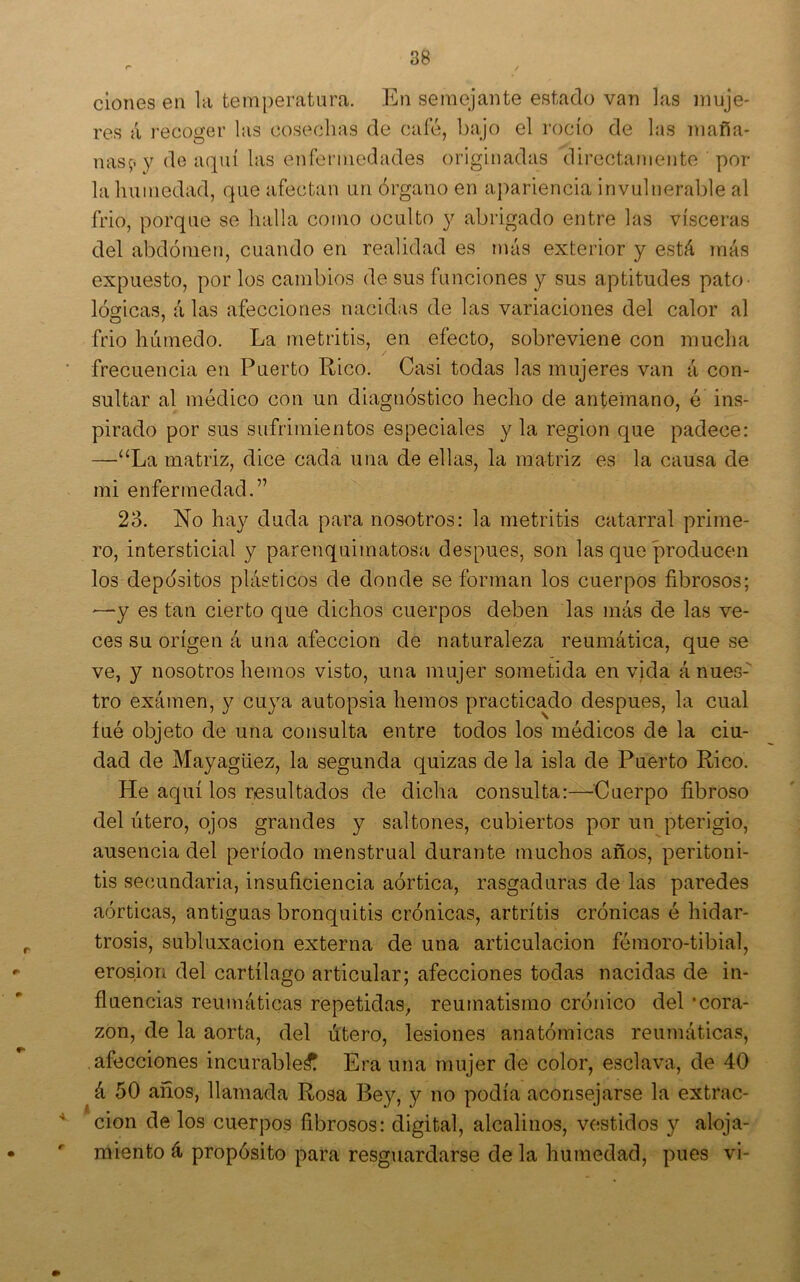 clones en la temperatura. En semejante estado van las muje- res á recoger las cosechas de cale, bajo el rocío de las maña- nas;. y de aquí las enfermedades originadas directamente por la humedad, que afectan un órgano en a¡)ariencia invulnerable al frió, porque se llalla como oculto y abrigado entre las visceras del abdomen, cuando en realidad es más exterior y está más expuesto, por los cambios de sus funciones y sus aptitudes pato- lógicas, á las afecciones nacidas de las variaciones del calor al frió húmedo. La metritis, en efecto, sobreviene con mucha ■ frecuencia en Puerto Rico. Casi todas las mujeres van á con- sultar al médico con un diagnóstico hecho de antemano, é ins- pirado por sus sufrimientos especiales y la región que padece: —“La matriz, dice cada una de ellas, la matriz es la causa de mi enfermedad.” 23. No hay duda para nosotros: la metritis catarral prime- ro, intersticial y parenquimatosa después, son las que producen los depósitos plásticos de donde se forman los cuerpos fibrosos; '—y es tan cierto que dichos cuerpos deben las más de las ve- ces su origen á una afección de naturaleza reumática, que se ve, y nosotros hemos visto, una mujer sometida en vjda á nues- tro exámen, y cuya autopsia hemos practicado después, la cual íué objeto de una consulta entre todos los médicos de la ciu- dad de Mayagiiez, la segunda quizas de la isla de Puerto Rico. He aquí los resultados de dicha consulta:—Cuerpo fibroso del útero, ojos grandes y saltones, cubiertos por un pterigio, ausencia del período menstrual durante muchos años, peritoni- tis secundaria, insuficiencia aórtica, rasgaduras de las paredes aórticas, antiguas bronquitis crónicas, artritis crónicas é hidar- ^ trosis, subluxacion externa de una articulación fémoro-tibial, erosión del cartílago articular; afecciones todas nacidas de in- fluencias reumáticas repetidas, reumatismo crónico del ‘cora- zón, de la aorta, del útero, lesiones anatómicas reumáticas, afecciones incurable^ Era una mujer de color, esclava, de 40 á 50 anos, llamada Rosa Bey, y no podía aconsejarse la extrac- cion de los cuerpos fibrosos: digital, alcalinos, vestidos y aloja- • ' miento á propósito para resguardarse de la humedad, pues vi-