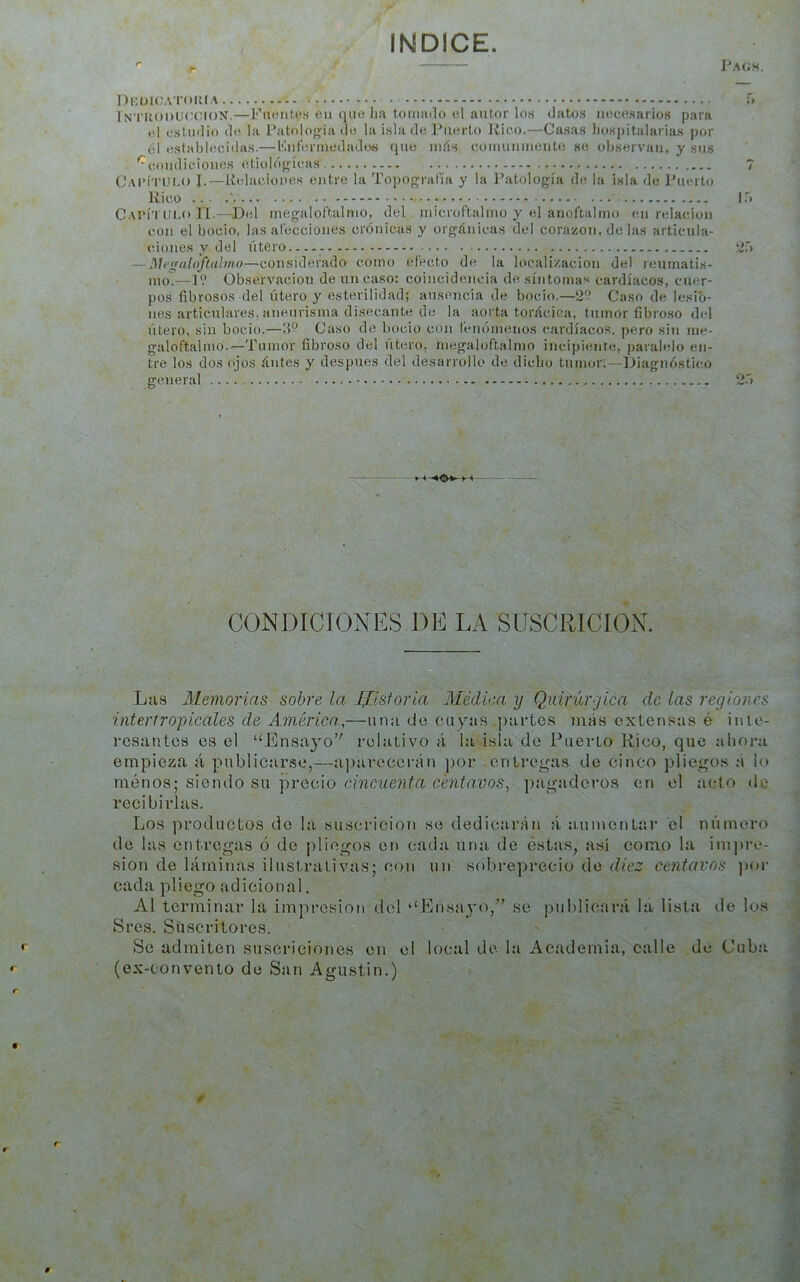 INDICE. r - Pa(;s. Dkukjatduia r» iN'riioDLKJíMON.—Fuentes en que lia tomado el autor los datos necesarios para el estudio de la Patología ile la isla de Puerto Jiico.—Casas liospitalarias por él establecidas.— Knterniedados que inás coinuninente se observan, y sus '^condiciones etiológícas 7 Cai’Ítulo i.—iielaciones entre la Tojiografía y la Patología de la isla de Puerto Rico ... .' ; • ■ I* CaI’Í’I Ui.o II-—Del inegaloftalnio, del inicroftalino y el anoftalino en relación con el bocio, las alecciones crónicas y orgánicas del corazón, de las articula- ciones y del útero 2r> — Megatoftaimo—considerado como efecto de la locali/.aclon del reumatis- mo.—P.’ Observación de un caso: coincidencia de síntomas cardíacos, cuer- pos fibrosos del útero y esterilidad; ausencia de bocio.—2? Caso de lesio- nes articulares, aneurisma disecante de la aorta torácica, tumor fibroso del útero, sin bocio.—¡1° Caso de bocio con t’enómenos cardíacos, pero sin nie- galoftalmb.—Tumor fibroso del útero, megaloftalmo incipiente, paralelo en- tre los dos ojos ántes y después del desarrollo de dicho tumor;—Diagnóstico general 2Ó t < VS ' ■ *■ CONDICIONES DE LA SUSCRICION. Las Memorias sobre la I^isforia. Médica y Quirúrgica de las regiones interir opicales de América.,—una de cuyas partes más extensas é inte- resantes es el “Ensayo relativo á la isla do Puerto Rico, que ahora empieza á publicarse,—ajiarecerán ])or entregas de cinco pliegos á lo raénos; siendo su precio cincuenta centavos, pagaderos en el acto de recibirlas. Los productos de la suscricion se dedicarán ti aumentar el número de las entregas ó de pliegos en cada una de éstas, así como la impre- sión de láminas ilustrativas; con un sobreprecio de diez centavos ))oi- cada pliego adicional. Al terminar la impresión del “Enstiyo, se publicará la lista de los Sres. Suscritores. Se admiten suscriciones en el local de la Academia, calle de Cubti (ex-convento de San Agustín.) 0