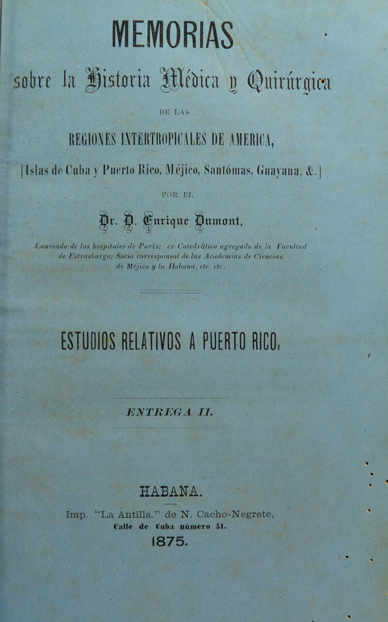 MEMORIAS DE LAR las (le Cuba y Puerto Pico, Méjico, Saiilóiuas. Guayaiia, k.\ POR EL Ir. tenríqur Jitmonl, Laureado de los. hospitales de París; ex-Catedrático agregado de la Facultad de Estrasliurgo; Socio corresponsal de las Academias de Ciencias de Méjico y la Hahana, etc. etc. [STOOIOS RELATIVOS A PUERTO RICO. / JjJNTJREGA IT. HABANA. Imp. “La Antilla.” de N. Cacho-Negrete, Calle de Cuba número 51. 1875.