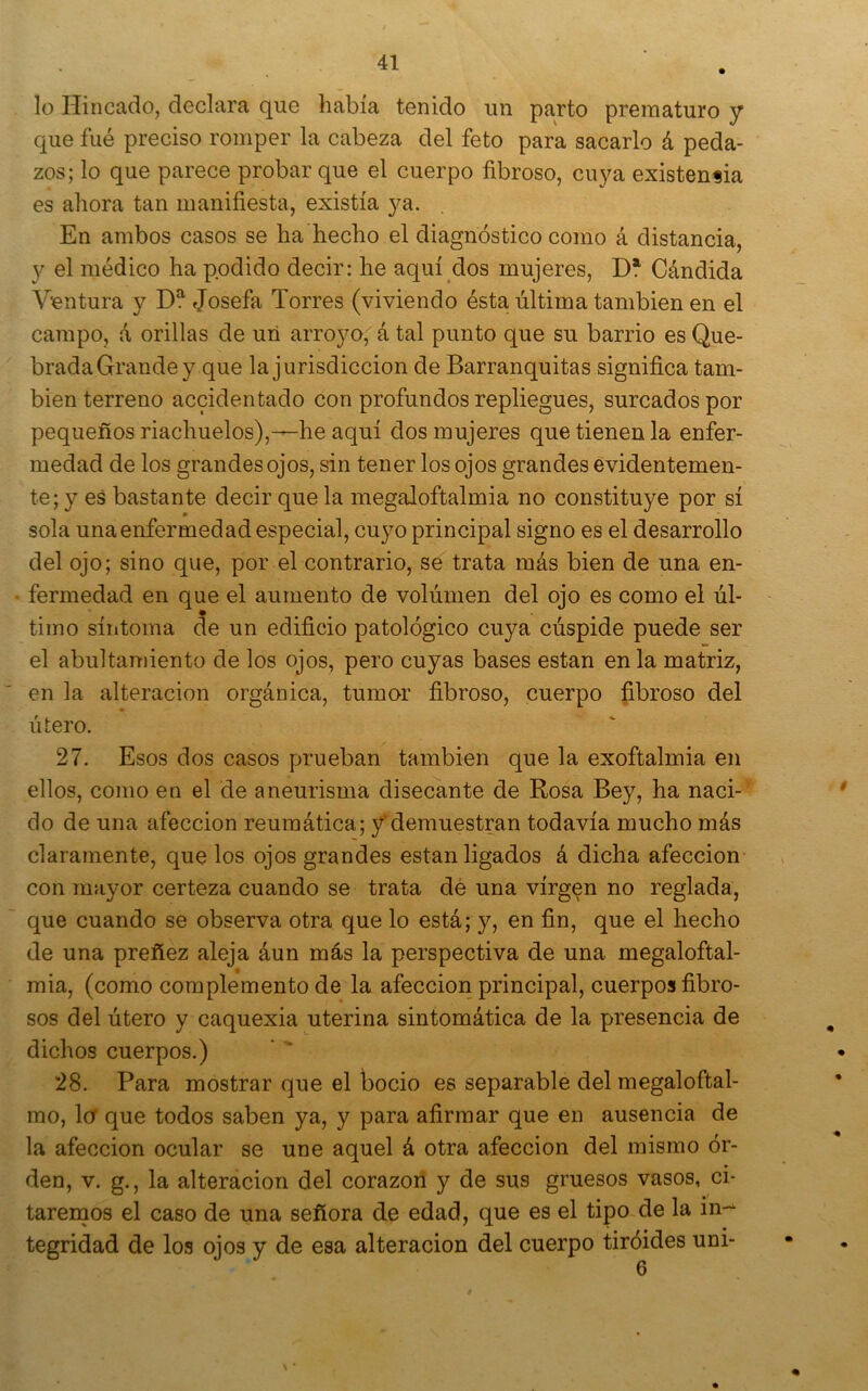 lo Hincado, declara que había tenido un parto prematuro y que fué preciso romper la cabeza del feto para sacarlo á peda- zos; lo que parece probar que el cuerpo fibroso, cuya existencia es ahora tan manifiesta, existía ya. En ambos casos se ha hecho el diagnóstico como á distancia, y el médico ha podido decir: he aquí dos mujeres, D* Cándida Ventura y D? Josefa Torres (viviendo ésta última también en el campo, á orillas de uii arroyo, á tal punto que su barrio es Que- brada Grande y que la jurisdicción de Barranquitas significa tam- bién terreno accidentado con profundos repliegues, surcados por pequeños riachuelos),-—he aquí dos mujeres que tienen la enfer- medad de los grandes ojos, sin tener los ojos grandes evidentemen- te; y es bastante decir que la megaloftalmia no constituye por sí sola una enfermedad especial, cuyo principal signo es el desarrollo del ojo; sino que, por el contrario, se trata más bien de una en- fermedad en que el aumento de volumen del ojo es como el úl- timo síntoma de un edificio patológico cuya cúspide puede ser el abultamiento de los ojos, pero cuyas bases están en la matriz, en la alteración orgánica, tumor fibroso, cuerpo fibroso del útero. 27. Esos dos casos prueban también que la exoftalmia en ellos, como en el de aneurisma disecante de Rosa Bey, ha naci- do de una afección reumática; f demuestran todavía mucho más claramente, que los ojos grandes están ligados á dicha afección con mayor certeza cuando se trata dé una virgen no reglada, que cuando se observa otra que lo está; y, en fin, que el hecho de una preñez aleja áun más la perspectiva de una megaloftal- mia, (como complemento de la afección principal, cuerpos fibro- sos del útero y caquexia uterina sintomática de la presencia de dichos cuerpos.) 28. Para mostrar que el bocio es separable del megaloftal- mo, lo que todos saben ya, y para afirmar que en ausencia de la afección ocular se une aquel á otra afección del mismo ór- den, V. g,, la alteración del corazón y de sus gruesos vasos, ci- taremos el caso de una señora de edad, que es el tipo de la in-^ tegridad de los ojos y de esa alteración del cuerpo tiróides uni-