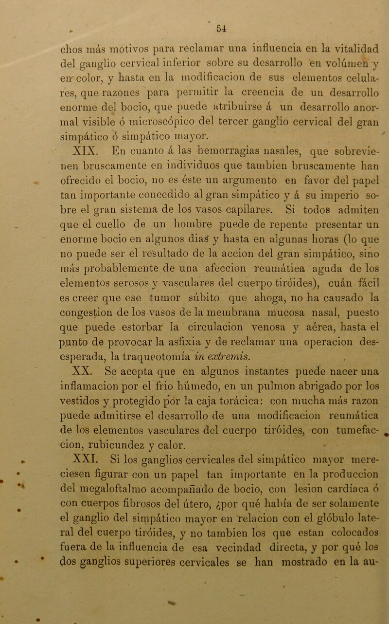 dios más motivos para redamar una influencia en la vitalidad del ganglio cervical inferior sobre su desarrollo en volumen y eir color, y hasta en la modificación de sus elementos celula- res, que razones para permitir la creencia de un desarrollo enorme del bocio, que puede atribuirse á un desarrollo anor- mal visible ó microscópico del tercer ganglio cervical del gran simpático ó simpático mayor. ^ XIX. En cuanto á las hemorragias nasales, que sobrevie- nen bruscamente en individuos que también bruscamente han ofrecido el bocio, no es éste un argumento en favor del papel tan importante concedido al gran simpático y á su imperio so- bre el gran sistema de los vasos capilares. Si todos admiten que el cuello de un hombre puede de repente presentar un enorme bocio en algunos diaá y hasta en algunas horas (lo que no puede ser el resultado de la acción del gran simpático, sino más probablemente de una afección reumática aguda de los elementos serosos y vasculares del cuerpo tiróides), cuán fácil es creer que ese tumor súbito que ahoga, no ha causado la congestión de los vasos de la membrana mucosa nasal, puesto que puede estorbar la circulación venosa y aérea, hasta el p.unto de provocar la asfixia y de reclamar una operación des- esperada, la traqueotomía in extremis. XX. Se acepta que en algunos instantes puede nacer una inflamación por el frió húmedo, en un pulmón abrigado por los vestidos y protegido por la caja torácica: con mucha más razón puede admitirse el desarrollo de una modificación reumática de los elementos vasculares del cuerpo tiróides, con tumefac- ^ cion, rubicundez y calor. XXL Si los ganglios cervicales del simpático mayor mere- ciesen figurar con un papel tan importante en la producción del megaloftalmo acompañado de bocio, con lesión cardíaca ó con cuerpos fibrosos del útero, ¿por qué había de ser solamente el ganglio del simpático mayor en relación con el glóbulo late- ral del cuerpo tiróides, y no también los que están colocados fuera de la influencia de esa vecindad directa, y por qué los • dos ganglios superiores cervicales se han mostrado en la au- I